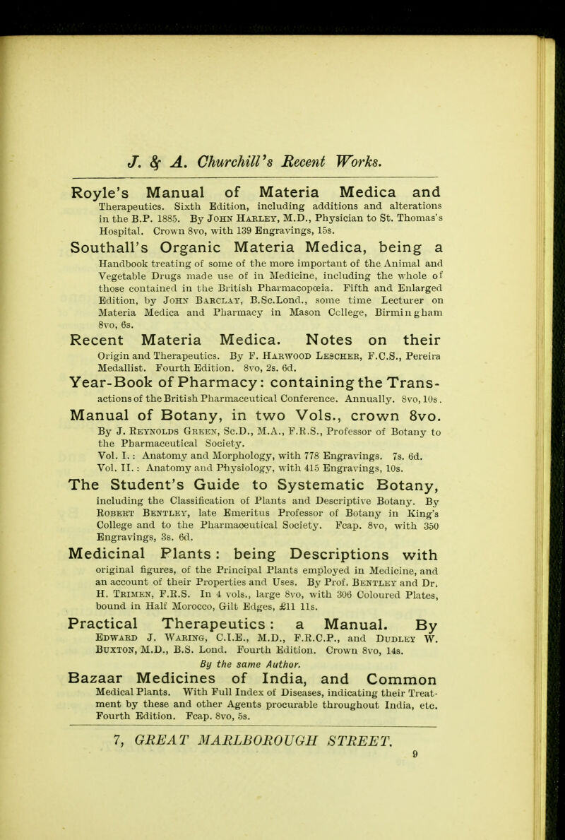Royle's Manual of Materia Medica and Therapeutics. Sixth Edition, including additions and alterations in the B.P. 1885. By John Harley, M.D., Physician to St. Thomas's Hospital. Crown 8vo, with 139 Engravings, 15s. Southall's Organic Materia Medica, being a Handbook treating of some of the more important of the Animal and Vegetable Drugs made use of in Medicine, including the whole of those contained in the British Pharmacopoeia. Fifth and Enlarged Edition, by John Barclay, B.Sc.Lond., some time Lecturer on Materia Medica and Pharmacy in Mason College, Birmingham 8vo, 6s. Recent Materia Medica. Notes on their Origin and Therapeutics. By F. Harwood Lescher, F.C.S., Pereira Medallist. Fourth Edition. 8vo, 2s. 6d. Year-B00k Of Pharmacy: Containing the Trans- actions of the British Pharmaceutical Conference. Annually. 8vo, 10s. Manual of Botany, in two Vols., crown 8vo. By J. Reynolds Green, Sc.D., M.A., F.R.S., Professor of Botany to the Pharmaceutical Society. Vol. I. : Anatomy and Morphology, with 778 Engravings. 7s. (3d. Vol. II. : Anatomy and Physiology, with 415 Engravings, 10s. The Student's Guide to Systematic Botany, including the Classification of Plants and Descriptive Botany. By Robert Bentley, late Emeritus Professor of Botany in King's College and to the Pharmaceutical Society. Fcap. 8vo, with 350 Engravings, 3s. 6d. Medicinal Plants: being Descriptions with original figures, of the Principal Plants employed in Medicine, and an account of their Properties and Uses. By Prof. Bentley and Dr. H. Trimen, F.R.S. In 4 vols., large 8vo, with 306 Coloured Plates, bound in Half Morocco, Gilt Edges, £11 lis. Practical Therapeutics : a Manual. By Edward J. Waring, CLE., M.D., F.R.C.P., and Dudley W. Buxton, M.D., B.S. Lond. Fourth Edition. Crown 8vo, 14s. By the same Author. Bazaar Medicines of India, and Common Medical Plants. With Full Index of Diseases, indicating their Treat- ment by these and other Agents procurable throughout India, etc. Fourth Edition. Fcap. 8vo, 5s. 7, GREAT MARLBOROUGH STREET.