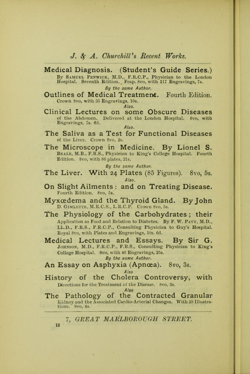 Medical Diagnosis. (Student's Guide Series.) By Samuel Fenwick, M.D., F.R.C.P., Physician to the London Hospital. Seventh Edition. Fcap. 8vo, with 117 Engravings, 7s. By the same Author. Outlines of Medical Treatment. Fourth Edition. Crown 8vo, with 35 Engravings, 10s. Also. Clinical Lectures on some Obscure Diseases of the Abdomen. Delivered at the London Hospital. 8vo, with Engravings, 7s. 6d. Also. The Saliva as a Test for Functional Diseases of the Liver. Crown 8vo, 2s. The Microscope in Medicine. By Lionel S. Beale, M.B., F.R.S., Physieian to King's College Hospital. Fourth Edition. 8vo, with 86 plates, 21s. By the same Author. The Liver. With 24 Plates (85 Figures). 8vo, 5s. Also. On Slight Ailments : and on Treating Disease. Fourth Edition. 8vo, 5s. Myxcedema and the Thyroid Gland. By John D. Gimlette, M.R.C.S., L.R.C.P. Crown 8vo, 5s. The Physiology of the Carbohydrates ; their Application as Food and Relation to Diabetes. By F. W. Pavy, M.D., LL.D., F.R.S., F.R.C.P., Consulting Physician to Guy's Hospital. Royal 8vo, with Plates and Engravings, 10s. 6d. Medical Lectures and Essays. By Sir G. Johnson, M.D., F.R.C.P., F.R.S., Consulting Physician to King's College Hospital. 8vo, with 46 Engravings, 25s. By the same Author. An Essay on Asphyxia (Apncea). 8vo, 3s. Also History of the Cholera Controversy, with Directions for the Treatment of the Disease. 8vo, 3s. A180 The Pathology of the Contracted Granular Kidney and the Associated Cardio-Arterial Changes. With 29 Illustra- tions. 8vo, 4s. 7, GREAT MARLBOROUGH STREET.