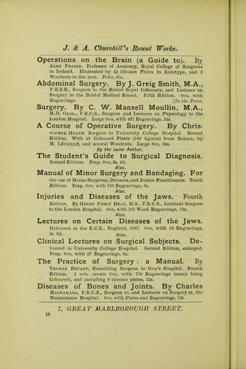 Operations on the Brain (a Guide to). By Alec Fraser, Professor of Anatomy, Royal College of Surgeons in Ireland. Illustrated by 42 life-size Plates in Autotype, and 2 Woodcuts in the text. Folio, 63s. Abdominal Surgery. By J. Greig Smith, M.A., F.R.S.E., Surgeon to the Bristol Royal Infirmary, and Lecturer on Surgery in the Bristol Medical School. Fifth Edition. 8vo, with Engravings. [In the Press. Surgery. By C. W. Mansell Moullin, M.A., M.D. Oxon., F.R.C.S., Surgeon and Lecturer on Physiology to the London Hospital. Large 8vo, with 497 Engravings, 34s. A Course of Operative Surgery. By Chris- topher Heath, Surgeon to University College Hospital. Second Edition. With 20 Coloured Plates (180 figures) from Nature, by M. Leveille, and several Woodcuts. Large 8vo, 30s. By the same Author. The Student's Guide to Surgical Diagnosis. Second Edition. Fcap. 8vo, 6s. 6d. Also. Manual of Minor Surgery and Bandaging. For the vise of House-Surgeons, Dressers, and Junior Practitioners. Tenth Edition. Fcap. 8vo, with 158 Engravings, 6s. Also. Injuries and Diseases of the Jaws. Fourth Edition. By Henry Percy Dean, M.S., F.R.C.S., Assistant Surgeon to the London Hospital. 8vo, with 187 Wood Engravings, 14s. Also. Lectures on Certain Diseases of the Jaws. Delivered at the R.C.S., England, 1887. 8vo, with 64 Engravings, 2s. 6d. AiSOm Clinical Lectures on Surgical Subjects. De- livered in University College Hospital. Second Edition, enlarged. Fcap. 8vo, with 27 Engravings, 6s. The Practice of Surgery : a Manual. By Thomas Bryant, Consulting Surgeon to Guy's Hospital. Fourth Edition. 2 vols, crown 8vo, with 750 Engravings (many being Coloured), and including 6 chromo plates, 32s. Diseases of Bones and Joints. By Charles Macnamara, F.R.C.S., Surgeon to, and Lecturer on Surgery at, the Westminster Hospital. 8vo, with Plates and Engravings, 12s. 7, GREAT MARLBOROUGH STREET.