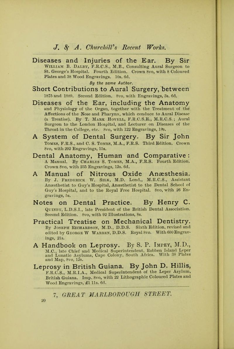 Diseases and Injuries of the Ear. By Sir William B. Dalby, F.E.C.S., M.B., Consulting Aural Surgeon to St. George's Hospital. Fourth Edition. Crown 8vo, with 8 Coloured Plates and 38 Wood Engravings. 10s. 6d. By the same Author. Short Contributions to Aural Surgery, between 1875 and 1889. Second Edition. 8vo, with Engravings, 3s. 6d. Diseases of the Ear, including the Anatomy and Physiology of the Organ, together with the Treatment of the Affections of the Nose and Pharynx, which conduce to Aural Disease (a Treatise). By T. Mark Hovell, F.R.C.S.E., M.R.C.S.; Aural Surgeon to the London Hospital, and Lecturer on Diseases of the Throat in the College, etc. 8vo, with 122 Engravings, 19s. A System of Dental Surgery. By Sir John Tomes, F.R.S., and C. S. Tomes, M.A., F.R.S. Third Edition. Crown 8vo, with 292 Engravings, 15s. Dental Anatomy, Human and Comparative : A Manual. By Charles S. Tomes, M.A., F.R.S. Fourth Edition. Crown 8vo, with 235 Engravings, 12s. 6d. A Manual of Nitrous Oxide Anaesthesia. By J. Frederick W. Silk, M.D. Lond., M.R.C.S., Assistant Anaesthetist to Guy's Hospital, Anaesthetist to the Dental School of Guy's Hospital, and to the Royal Free Hospital. 8vo, with 26 En- gravings, 5s. Notes on Dental Practice. By Henry C. Quinby, L.D.S.I., late President of the British Dental Association. Second Edition. 8vo, with 92 Illustrations, 8s. Practical Treatise on Mechanical Dentistry. By Joseph Richardson, M.D., D.D.S. Sixth Edition, revised and edited by George W Warren, D.D.S. Royal 8vo. With 600Engrav- ings, 21s. A Handbook on Leprosy. By S. P. Tmpey, M.D., M.C., late Chief and Medical Superintendent, Robben Island Leper and Lunatic Asylums, Cape Colony, South Africa. With 38 Plates and Map, 8vo, 12s. Leprosy in British Guiana. By John D. Hillis, F.R.C.S., M.R.I.A., Medical Superintendent of the Leper Asylum, British Guiana. Imp. 8vo, with 22 Lithographic Coloured Plates and Wood Engravings, £1 lis. 6d. 7, GREAT MARLBOROUGH STREET.