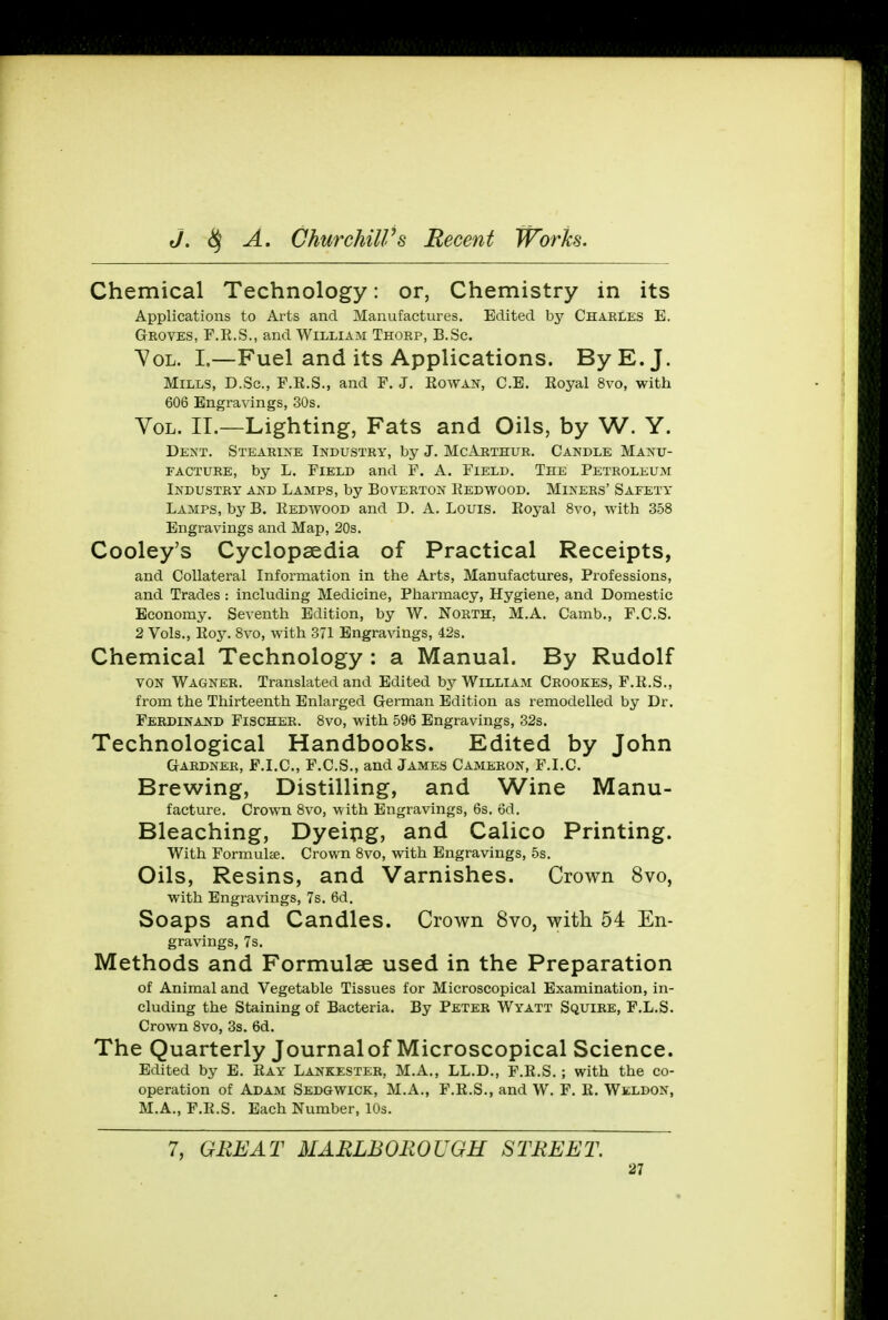 Chemical Technology: or, Chemistry in its Applications to Arts and Manufactures. Edited by Charles E. Groves, F.R.S., and William Thorp, B.Sc. Vol. I.—Fuel and its Applications. By E.J. Mills, D.Sc, F.R.S., and F. J. Rowan, C.E. Royal 8vo, with 606 Engravings, 30s. Vol. II.—Lighting, Fats and Oils, by W. Y. Dent. Stearine Industry, by J. McArthur. Candle Manu- facture, by L. Field and F. A. Field. The Petroleum Industry and Lamps, by Boverton Redwood. Miners' Safety Lamps, by B. Redwood and D. A.Louis. Royal 8vo, with 358 Engravings and Map, 20s. Cooley's Cyclopaedia of Practical Receipts, and Collateral Information in the Arts, Manufactures, Professions, and Trades: including Medicine, Pharmacy, Hygiene, and Domestic Economy. Seventh Edition, by W. North. M.A. Camb., F.C.S. 2 Vols., Roy. 8vo, with 371 Engravings, 42s. Chemical Technology : a Manual. By Rudolf von Wagner. Translated and Edited by William Crookes, F.R.S., from the Thirteenth Enlarged German Edition as remodelled by Dr. Ferdinand Fischer. 8vo, with 596 Engravings, 32s. Technological Handbooks. Edited by John Gardner, F.I.C., F.C.S., and James Cameron, F.I.C Brewing, Distilling, and Wine Manu- facture. Crown 8vo, with Engravings, 6s. 6d. Bleaching, Dyeing, and Calico Printing. With Formula. Crown 8vo, with Engravings, 5s. Oils, Resins, and Varnishes. Crown 8vo, with Engravings, 7s. 6d. Soaps and Candles. Crown 8vo, with 54 En- gravings, 7s. Methods and Formulae used in the Preparation of Animal and Vegetable Tissues for Microscopical Examination, in- cluding the Staining of Bacteria. By Peter Wyatt Squire, F.L.S. Crown 8vo, 3s. 6d. The Quarterly Journalof Microscopical Science. Edited by E. Ray Lankester, M.A., LL.D., F.R.S.; with the co- operation of Adam Sedgwick, M.A., F.R.S., and W. F. R. Weldon, M.A., F.R.S. Each Number, 10s. 7, GREAT MARLBOROUGH STREET.