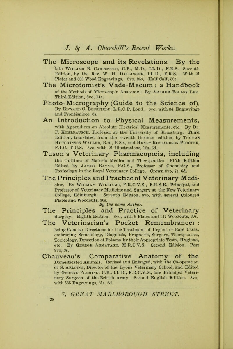 The Microscope and its Revelations. By the late William B. Carpenter, C.B., M.D., LL.D., F.K.S. Seventh Edition, by the Eev. W. H. Dallinger, LL.D., F.K.S. With 21 Plates and 800 Wood Engravings. 8vo, 26s. Half Calf, 30s. The Microtomist's Vade-Mecum : a Handbook of the Methods of Microscopic Anatomy. By Arthur Bolles Lee. Third Edition, 8vo, 14s. Photo-Micrography (Guide to the Science of). By Edward C. Bousfield, L.E.C.P. Lond. 8vo, with 34 Engravings and Frontispiece, 6s. An Introduction to Physical Measurements, with Appendices on Absolute Electrical Measurements, etc. By Dr. F. Kohlrausch, Professor at the University of Strassburg. Third Edition, translated from the seventh German edition, by Thomas Hutchinson Waller, B.A., B.Sc, and Henry Richardson Procter, F.I.C., F.C.S. 8vo, with 91 Illustrations, 12s. 6d. Tuson's Veterinary Pharmacopoeia, including the Outlines of Materia Medica and Therapeutics. Fifth Edition Edited by James Bayne, F.C.S., Professor of Chemistry and Toxicology in the Royal Veterinary College. Crown 8vo, 7s. 6d. The Principles and Practice of Veterinary Medi- cine. By William Williams, F.R.C.V.S., F.R.S.E., Principal, and Professor of Veterinary Medicine and Surgery at the New Veterinary College, Edinburgh. Seventh Edition, 8vo, with several Coloured Plates and Woodcuts, 30s. By the same Author. The Principles and Practice of Veterinary Surgery. Eighth Edition. 8vo, with 9 Plates and 147 Woodcuts, 30s. The Veterinarian's Pocket Remembrancer : being Concise Directions for the Treatment of Urgent or Rare Cases, embracing Semeiology, Diagnosis, Prognosis, Surgery, Therapeutics, Toxicology, Detection of Poisons by their Appropriate Tests, Hygiene, etc. By George Armatage, M.R.C.V.S. Second Edition, Post 8vo, 3s. Chauveau's Comparative Anatomy of the Domesticated Animals. Revised and Enlarged, with the Co-operation of S. Arloing, Director of the Lyons Veterinary School, and Edited by George Fleming, C.B., LL.D., F.R.C.V.S., late Principal Veteri- nary Surgeon of the British Army. Second English Edition. 8vo, with 585 Engravings, 31s. 6d. 7, GREAT MARLBOROUGH STREET.