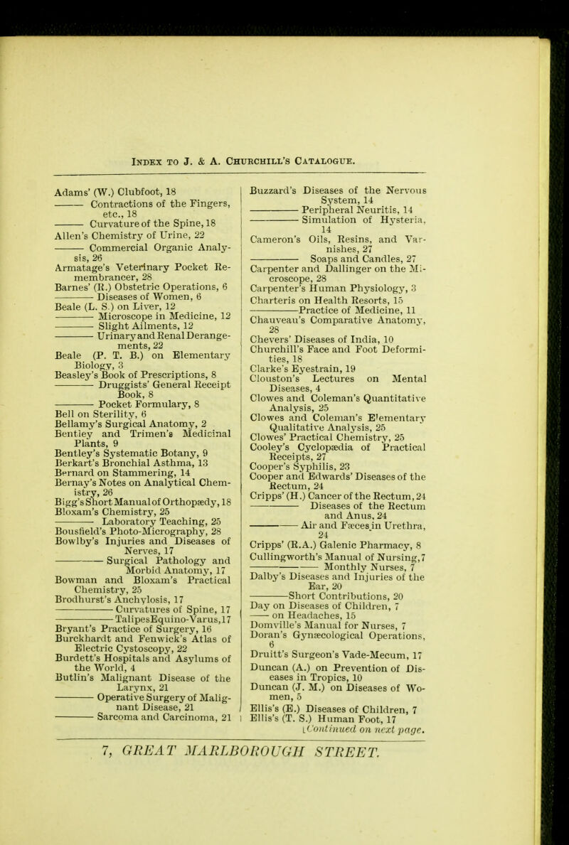 Adams' (W.) Clubfoot, 18 Contractions of the Fingers, etc., 18 Curvature of the Spine, 18 Allen's Chemistry of Urine, 22 Commercial Organic Analy- sis, 26 A.rmatage's Veterinary Pocket Re- membrancer, 28 Barnes' (K.) Obstetric Operations, 6 Diseases of Women, 6 Beale (L. S.) on Liver, 12 Microscope in Medicine, 12 Slight Ailments, 12 Urinary and Benal Derange- ments, 22 Beale (P. T. B.) on Elementary Biology, 3 Beasley's Book of Prescriptions, 8 Druggists' General Receipt Book, 8 Pocket Formulary, 8 Bell on Sterility, 6 Bellamy's Surgical Anatomy, 2 Bentley and Trimen'a Medicinal Plants, 9 Bentley's Systematic Botany, 9 Berkart's Bronchial Asthma, 13 Bernard on Stammering, 14 Bernay's Notes on Analytical Chem- istry, 26 B igg's Short Manual of Orthopaedy, 18 Bloxam's Chemistry, 25 Laboratory Teaching, 25 Bousfield's Photo-Micrography, 28 Bowlby's Injuries and Diseases of Nerves, 17 Surgical Pathology and Morbid Anatomy, 17 Bowman and Bloxam's Practical Chemistry, 25 Brodhurst's Anchylosis, 17 Curvatures of Spine, 17 TalipesEquino-Varus,17 Bryant's Practice of Surgery, 16 Burckhardt and Fenwick's Atlas of Electric Cystoscopy, 22 Burdett's Hospitals and Asylums of the World, 4 Butlin's Malignant Disease of the Larynx, 21 Operative Surgery of Malig- nant Disease, 21 Sarcoma and Carcinoma, 21 Buzzard's Diseases of the Nervous System, 14 Peripheral Neuritis, 14 Simulation of Hysteria. 14 Cameron's Oils, Resins, and Var- nishes, 27 Soaps and Candles, 27 Carpenter and Dallinger on the Mi- croscope, 28 Carpenter's Human Physiology, 3 Charteris on Health Resorts, 15 Practice of Medicine, 11 Chauveau's Comparative Anatomy, 28 Chevers' Diseases of India, 10 Churchill's Face and Foot Deformi- ties, 18 Clarke's Eyestrain, 19 Ciouston's Lectures on Mental Diseases, 4 Clowes and Coleman's Quantitative Analysis, 25 Clowes and Coleman's E'ementary Qualitative Analysis, 25 Clowes' Practical Chemistry, 25 Cooley's Cyclopaedia of Practical Receipts, 27 Cooper's Syphilis, 23 Cooper and Edwards' Diseases of the Rectum, 24 Cripps' (H.) Cancer of the Rectum, 21 Diseases of the Rectum and Anus, 24 Air and Faeces in Urethra, 24 Cripps' (R.A.) Galenic Pharmacy, 8 Cullingworth's Manual of Nursing, 7 Monthly Nurses, 7 Dalby's Diseases and Injuries of the Ear, 20 Short Contributions, 20 Day on Diseases of Children, 7 on Headaches, 15 Domville's Manual for Nurses, 7 Doran's Gynaecological Operations, 6 Druitt's Surgeon's Vade-Mecum, 17 Duncan (A.) on Prevention of Dis- eases in Tropics, 10 Duncan (J. M.) on Diseases of Wo- men, 5 Ellis's (E.) Diseases of Children, 7 ) Ellis's (T. S.) Human Foot, 17 it'ontinued on next page.