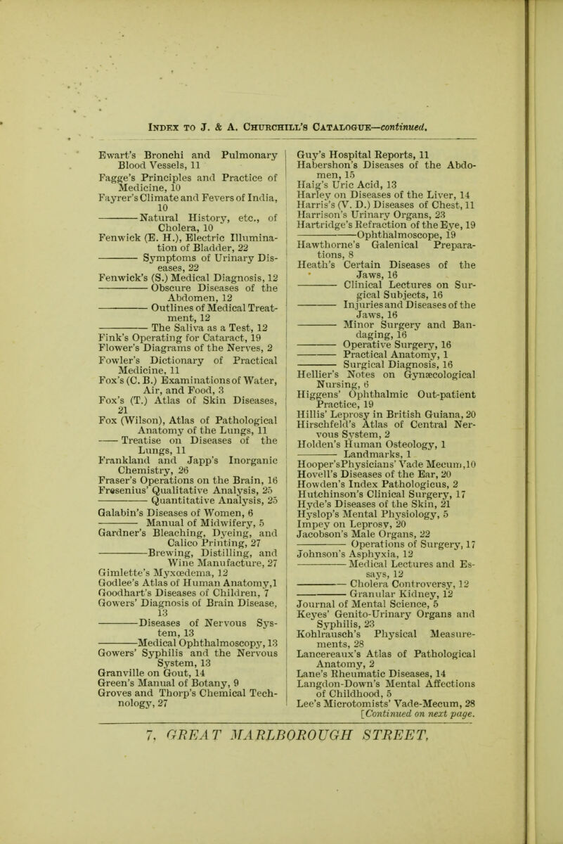 Ewart's Bronchi and Pulmonary Blood Vessels, 11 Fagge's Principles and Practice of Medicine, 10 Fayrer's Climate and Fevers of India, 10 Natural History, etc., of Cholera, 10 Fenwick (E. H.), Electric Illumina- tion of Bladder, 22 Symptoms of Urinary Dis- eases, 22 Fenwick's (S.) Medical Diagnosis, 12 Obscure Diseases of the Abdomen, 12 Outlines of Medical Treat- ment, 12 The Saliva as a Test, 12 Fink's Operating for Cataract, 19 Flower's Diagrams of the Nerves, 2 Fowler's Dictionary of Practical Medicine, 11 Fox's (C.B.) Examinations of Water, Air, and Food, 3 Fox's (T.) Atlas of Skin Diseases, 21 Fox (Wilson), Atlas of Pathological Anatomy of the Lungs, 11 Treatise on Diseases of the Lungs, 11 Frankland and Japp's Inorganic Chemistry, 26 Fraser's Operations on the Brain, 16 Fresenius' Qualitative Analysis, 25 Quantitative Analysis, 25 Galabin's Diseases of Women, 6 Manual of Midwifery, 5 Gardner's Bleaching, Dyeing, and Calico Printing, 27 Brewing, Distilling, and Wine Manufacture, 27 Gimlette's Myxoedema, 12 Godlee's Atlas of Human Anatomy,1 Goodhart's Diseases of Children, 7 Gowers' Diagnosis of Brain Disease, 13 Diseases of Nervous Sys- tem, 13 Medical Ophthalmoscopy, 13 Gowers' Syphilis and the Nervous System, 13 Granville on Gout, 14 Green's Manual of Botany, 9 Groves and Thorp's Chemical Tech- nology, 27 Guy's Hospital Reports, 11 Habershon's Diseases of the Abdo- men, 15 Haig's Uric Acid, 13 Harley on Diseases of the Liver, 14 Harris's (V. D.) Diseases of Chest, 11 Harrison's Urinary Organs, 23 Hartridge's Refraction of the Eye, 19 Ophthalmoscope, 19 Hawthorne's Galenical Prepara- tions, 8 Heath's Certain Diseases of the Jaws, 16 Clinical Lectures on Sur- gical Subjects, 16 Injuries and Diseases of the Jaws, 16 Minor Surgery and Ban- daging, 16 Operative Surgery, 16 Practical Anatomy, 1 Surgical Diagnosis, 16 Hellier's Notes on Gynaecological Nursing, 6 Higgens' Ophthalmic Out-patient Practice, 19 Hillis' Leprosy in British Guiana, 20 Hirschfeld's Atlas of Central Ner- vous System, 2 Holden's Human Osteology, 1 Landmarks, 1 Hooper'sPhysicians' Vade Meeum,10 Hovell's Diseases of the Ear, 20 Howden's Index Pathologicus, 2 Hutchinson's Clinical Surgery, 17 Hyde's Diseases of the Skin, 21 Hyslop's Mental Physiology, 5 Impey on Leprosy, 20 Jacobson's Male Organs, 22 Operations of Surgery, 17 Johnson's Asphyxia, 12 Medical Lectures and Es- says, 12 Cholera Controversy, 12 Granular Kidney, 12 Journal of Mental Science, 5 Keves' Genito-Urinary Organs and  Syphilis, 23 Kohlrausch's Physical Measure- ments, 28 Lancereaux's Atlas of Pathological Anatomy, 2 Lane's Rheumatic Diseases, 14 Langdon-Down's Mental Affections of Childhood, 5 Lee's Microtomists' Vade-Mecum, 28 [Continued on next page.