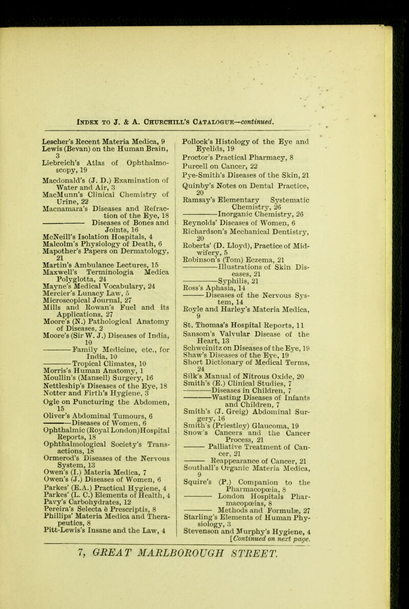 Lescher's Kecent Materia Medica, 9 Lewis (Bevan) on the Human Brain, 3 Liebreich's Atlas of Ophthalmo- scopy, 19 Macdonald's (J. D.) Examination of Water and Air, 3 MacMunn's Clinical Chemistry of Urine, 22 Macnamara's Diseases and Infrac- tion of the Eye, 18 Diseases of Bones and Joints, 16 McNeill's Isolation Hospitals, 4 Malcolm's Physiology of Death, 6 Mapother's Papers on Dermatology, 21 Martin's Ambulance Lectures, 15 Maxwell's Terminologia Medica Polyglotta, 24 Mayne's Medical Vocabulary, 24 Mercier's Lunacy Law, 5 Microscopical Journal, 27 Mills and Rowan's Fuel and its Applications, 27 Moore's _(N.) Pathological Anatomy of Diseases, 2 Moore's (Sir W. J.) Diseases of India, 10 Family Medicine, etc., for India, 10 Tropical Climates, 10 Morris's Human Anatom}', 1 Moullin's (Mansell) Surgery, 16 Nettleship's Diseases of the Eye, 18 Notter and Firth's Hygiene, 3 Ogle on Puncturing the Abdomen, 15 Oliver's Abdominal Tumours, 6 Diseases of Women, 6 Ophthalmic (Royal London)Hospital Reports, 18 Ophthalmological Society's Trans- actions, 18 Ormerod's Diseases of the Nervous System, 13 Owen's (I.) Materia Medica, 7 Owen's (J.) Diseases of Women, 6 Parkes' (E.A.) Practical Hygiene, 4 Parkes' (L. C.) Elements of Health, 4 Pavy's Carbohydrates, 12 Pereira's Selecta e Prescriptis, 8 Phillips' Materia Medica and Thera- peutics, 8 Pitt-Lewis's Insane and the Law, 4 Pollock's Histology of the Eye and 1 Eyelids, 19 Proctor's Practical Pharmacy, 8 Purcell on Cancer, 22 Pye-Smith's Diseases of the Skin, 21 . Quinby's Notes on Dental Practice, i 20 Ramsay's Elementary Systematic Chemistry, 26 Inorganic Chemistry, 26 Reynolds' Diseases of Women, 6 Richardson's Mechanical Dentistry, Roberts' (D. Lloyd), Practice of Mid- wifery, 5 Robinson's (Tom) Eczema, 21 Illustrations of Skin Dis- eases, 21 Syphilis, 21 Ross's Aphasia, 14 Diseases of the Nervous S3-S- tem, 14 Royle and Harley's Materia Medica, ! 9 St. Thomas's Hospital Reports, 11 1 Sansom's Valvular Disease of the Heart, 13 Schweinitz on Diseases of the Eye, 19 ' Shaw's Diseases of the Eye, 19 I Short Dictionary of Medical Terms, 24 Silk's Manual of Nitrous Oxide, 20 Smith's (E.) Clinical Studies, 7 Diseases in Children, 7 Wasting Diseases of Infants and Children, 7 Smith's (J. Greig) Abdominal Sur- gery, 16 Smith's (Priestley) Glaucoma, 19 Snow's Cancers and the Cancer Process, 21 Palliative Treatment of Can- cer, 21 Reappearance of Cancer, 21 Southall's Organic Materia Medica, 9 Squire's (P.) Companion to the Pharmacopoeia, 8 London Hospitals Phar- macopoeias, 8 Methods and Formulae, 27 Starling's Elements of Human Phy- siology, 3 Stevenson and Murphy's Hygiene, 4 [Continued on next page.