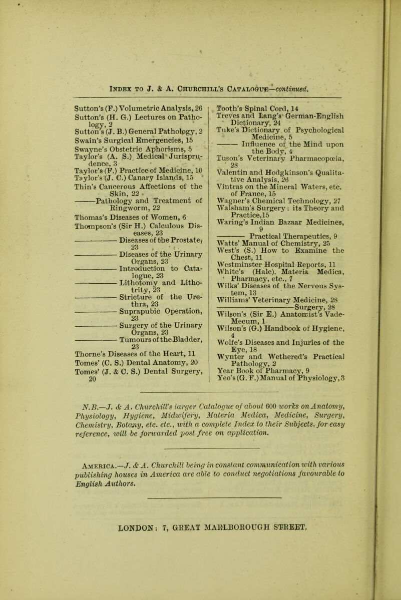 Sutton's (F.) Volumetric Analysis, 26 Sutton's (H. G.) Lectures on Patho- logy, 2 Sutton's (J. B.) General Pathology, 2 Swain's Surgical Emergencies, 15 Swayne's Obstetric Aphorisms, 5 Taylor's (A. S.) Medical Jurispru- dence, 3 Taylor's (P.) Practice of Medicine, 10 Taylor's (J. C.) Canary Islands, 15 Thin's Cancerous Affections of the Skin, 22 » Pathology and Treatment of Ringworm, 22 Thomas's Diseases of Women, 6 Thompson's (Sir H.) Calculous Dis- eases, 23 Diseases of the Prostate, 23 Diseases of the Urinary Organs, 23 Introduction to Cata- logue, 23 Lithotomy and Litho- trity, 23 Stricture of the Ure- thra, 23 Suprapubic Operation, 23 Surgery of the Urinary Organs, 23 Tumours of the Bladder, 23 Thome's Diseases of the Heart, 11 Tomes' (C. S.) Dental Anatomy, 20 Tomes' (J. & C. S.) Dental Surgery, 20 Tooth's Spinal Cord, 14 Treves and Lang's German-English Dictionary, 24 Tuke's Dictionary of Psychological Medicine, 5 Influence of the Mind upon the Body, 4 Tuson's Veterinary Pharmacopoeia, ' 28 Valentin and Hodgkinson's Qualita- tive Analysis, 2(3 Vintras on the Mineral Waters, etc. of France, 15 Wagner's Chemical Technology, 27 Walsham's Surgery : its Theory and Practice, 15 Waring's Indian Bazaar Medicines, 9 Practical Therapeutics, 9 Watts' Manual of Chemistry, 25 West's (S.) How to Examine the Chest, 11 Westminster Hospital Reports, 11 White's (Hale). Materia Medica, • Pharmacy, etc., 7 Wilks' Diseases of the Nervous Sys- tem, 13 Williams' Veterinary Medicine, 28 Surgery, 28 Wilson's (Sir E.) Anatomist's Vade- Mecum, 1 Wilson's (G.) Handbook of Hygiene, 4 Wolfe's Diseases and Injuries of the Eye, 18 Wynter and Wethered's Practical Pathology, 2 Year Book of Pharmacy, 9 Yeo's (G. F.) Manual of Physiology, 3 N.B.—J. & A. Churchill's larger Catalogue of about 600 works on Anatomy, Physiology, Hygiene, Midwifery, Materia Medica, Medicine, Surgery, Chemistry, Botany, etc. etc., with a complete Index to their Subjects, for easy reference, will be forwarded post free on application. America.—J. & A. Churchill being in constant communication with various publishing houses in America are able to conduct negotiations favourable to English Authors.