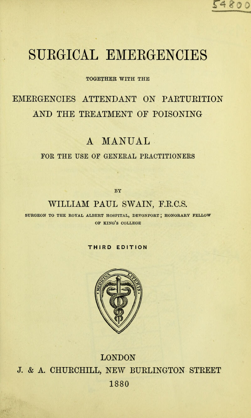 TOGETHER WITH THE EMEEGENCIES ATTENDANT ON PARTUEITION AND THE TREATMENT OF POISONING A MANUAL FOR THE USE OF GENERAL PRACTITIONERS BY WILLIAM PAUL SWAIN, E.RC.S. SUEGEON TO THE ROYAL ALBERT HOSPITAL, DEVONPORT ; HONORARY FELLOW OF king's COLLEGE THIRD EDITION LONDON J. & A. CHURCHILL, NEW BURLINGTON STREET 1880