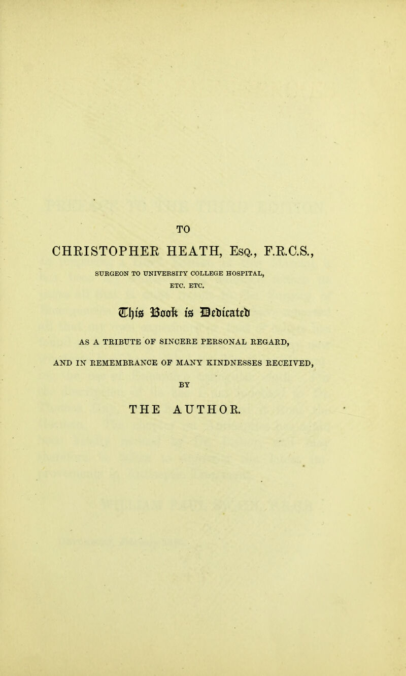 TO CHRISTOPHER HEATH, Esq., RR.C.S., SURGEON TO UNIVERSITY COLLEGE HOSPITAL, ETC. ETC. 2ri)t0 Book is ©etJicateb AS A TRIBTJTE OF SINCERE PERSONAL REGARD, AND IN REMEMBRANCE OF MANY KINDNESSES RECEIVED, BY THE AUTHOR.