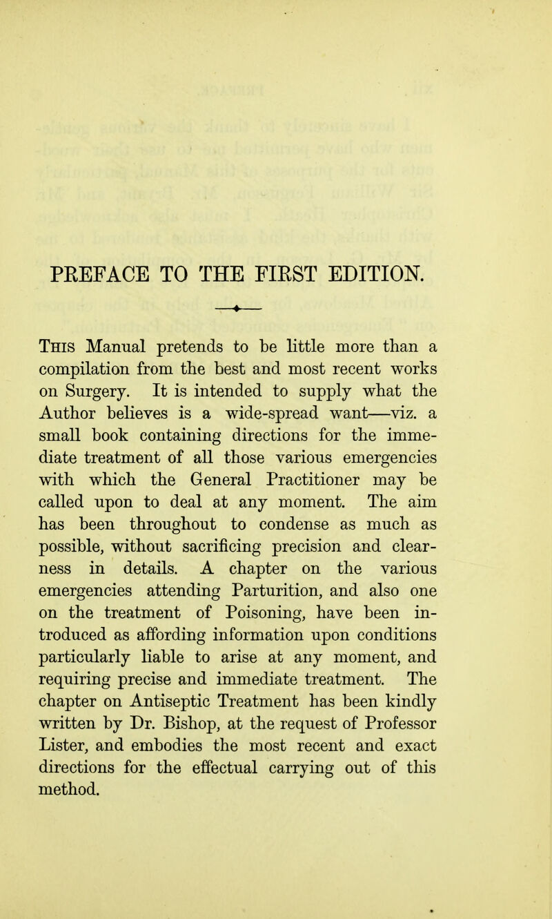 This Manual pretends to be little more than a compilation from the best and most recent works on Surgery. It is intended to supply what the Author believes is a wide-spread want—viz. a small book containing directions for the imme- diate treatment of all those various emergencies with which the General Practitioner may be called upon to deal at any moment. The aim has been throughout to condense as much as possible, without sacrificing precision and clear- ness in details. A chapter on the various emergencies attending Parturition, and also one on the treatment of Poisoning, have been in- troduced as affording information upon conditions particularly liable to arise at any moment, and requiring precise and immediate treatment. The chapter on Antiseptic Treatment has been kindly written by Dr. Bishop, at the request of Professor Lister, and embodies the most recent and exact directions for the effectual carrying out of this method.