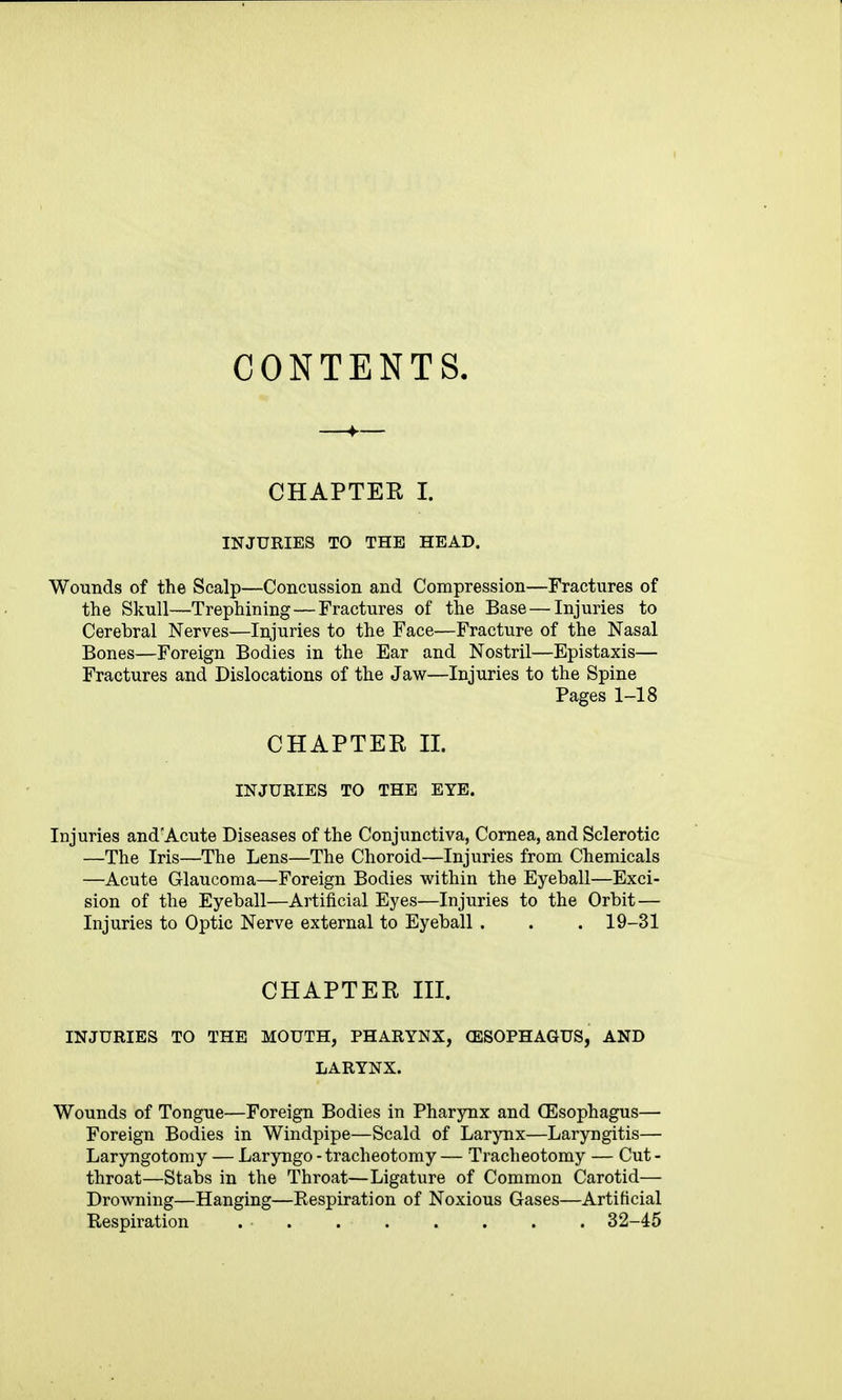 CONTENTS. CHAPTER I. INJURIES TO THE HEAD. Wounds of the Scalp—Concussion and Compression—Fractures of the Skull—Trephining—Fractures of the Base — Injuries to Cerebral Nerves—Injuries to the Face—Fracture of the Nasal Bones—Foreign Bodies in the Ear and Nostril—Epistaxis— Fractures and Dislocations of the Jaw—Injuries to the Spine Pages 1-18 CHAPTER n. INJURIES TO THE EYE. Injuries and'Acute Diseases of the Conjunctiva, Cornea, and Sclerotic —The Iris—The Lens—The Choroid—Injuries from Chemicals —Acute Glaucoma—Foreign Bodies within the Eyeball—Exci- sion of the Eyeball—Artificial Eyes—Injuries to the Orbit — Injuries to Optic Nerve external to Eyeball . . . 19-31 CHAPTER in. INJURIES TO THE MOUTH, PHARYNX, (ESOPHAGUS, AND LARYNX. Wounds of Tongue—Foreign Bodies in Pharynx and (Esophagus— Foreign Bodies in Windpipe—Scald of Larynx—Laryngitis— Laryngotomy — Laryngo - tracheotomy — Tracheotomy — Cut- throat—Stabs in the Throat—Ligature of Common Carotid— Drowning—Hanging—Respiration of Noxious Gases—Artificial Kespiration 32-46