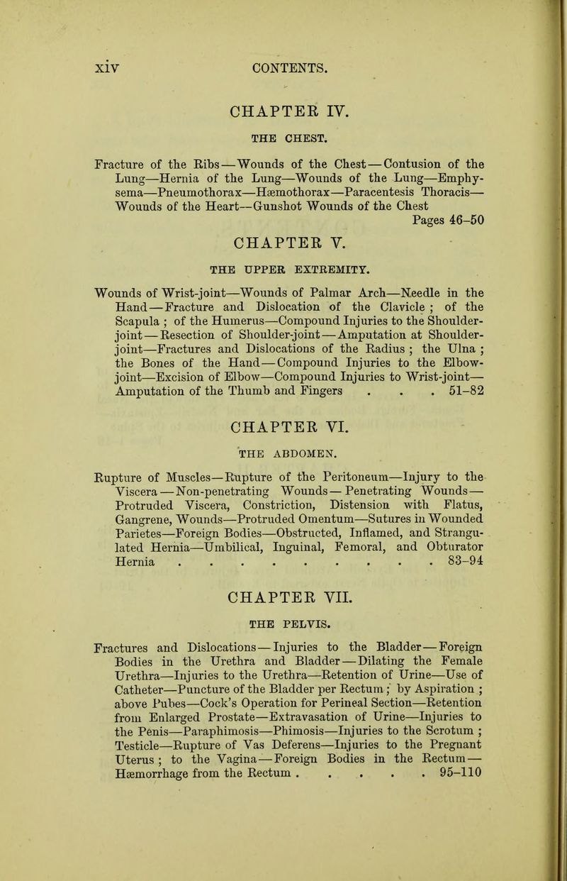 CHAPTER IV. THE CHEST. Fracture of the Ribs—Wounds of the Chest—Contusion of the Lung—Hernia of the Lung—Wounds of the Lung—Emphy- sema—Pneumothorax—Haemothorax—Paracentesis Thoracis— Wounds of the Heart—Gunshot Wounds of the Chest Pages 46-50 CHAPTER V. THE UPPER EXTREMITY. Wounds of Wrist-joint—Wounds of Palmar Arch—Needle in the Hand — Fracture and Dislocation of the Clavicle ; of the Scapula ; of the Humerus—Compound Injuries to the Shoulder- joint— Resection of Shoulder-joint — Amputation at Shoulder- joint—Fractures and Dislocations of the Radius ; the Ulna ; the Bones of the Hand—Compound Injuries to the Elbow- joint—Excision of Elbow—Compound Injuries to Wrist-joint— Amputation of the Thumb and Fingers . . . 51-82 CHAPTER VI. THE ABDOMEN. Rupture of Muscles—Rupture of the Peritoneum—Injury to the Viscera — Non-penetrating Wounds — Penetrating Wounds — Protruded Viscera, Constriction, Distension with Flatus, Gangrene, Wounds—Protruded Omentum—Sutures in Wounded Parietes—Foreign Bodies—Obstructed, Inflamed, and Strangu- lated Hernia—Umbilical, Inguinal, Femoral, and Obturator Hernia 83-94 CHAPTER VII. THE PELVIS. Fractures and Dislocations—Injuries to the Bladder—Foreign Bodies in the Urethra and Bladder—Dilating the Female Urethra—Injuries to the Urethra—Retention of Urine—Use of Catheter—Puncture of the Bladder per Rectum ; by Aspiration ; above I'ubes—Cock's Operation for Perineal Section—Retention from Enlarged Prostate—Extravasation of Urine—Injuries to the Penis—Paraphimosis—Phimosis—Injuries to the Scrotum ; Testicle—Rupture of Vas Deferens—Injuries to the Pregnant Uterus ; to the Vagina—Foreign Bodies in the Rectum — Haemorrhage from the Rectum . . . . . 95-110