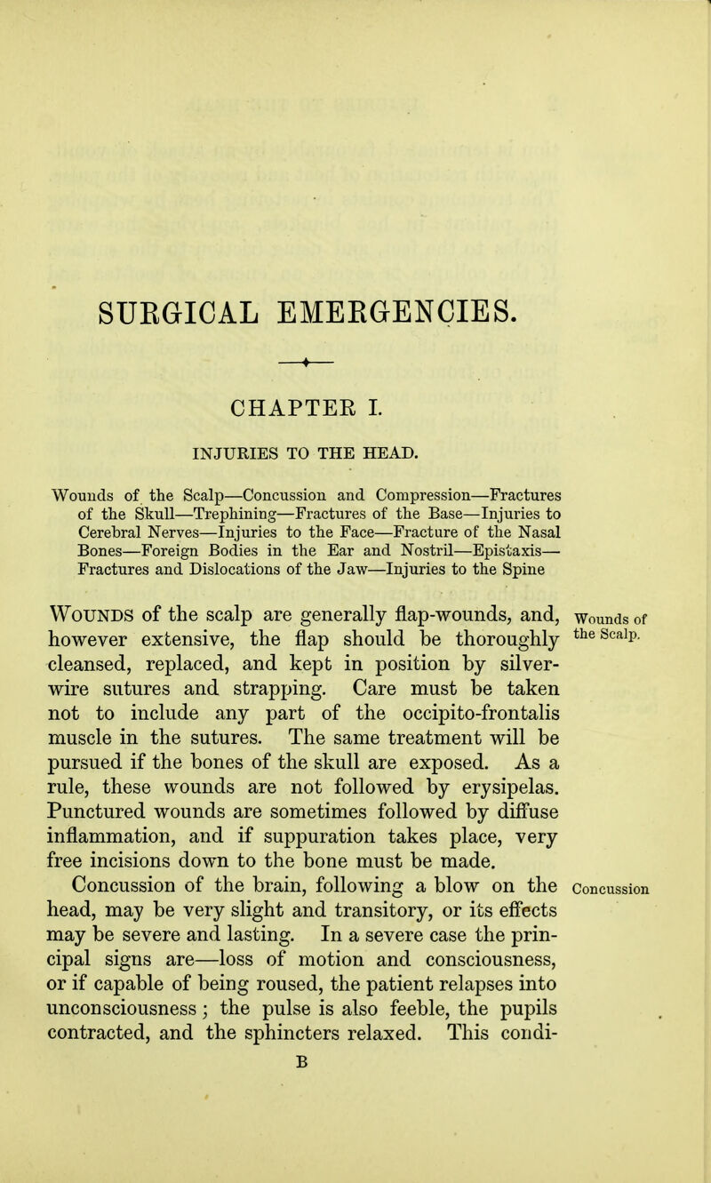 SUEGICAL EMERGENCIES. CHAPTER 1. INJURIES TO THE HEAD. Wouuds of the Scalp—Concussion and Compression—Fractures of the Skull—Trephining—Fractures of the Base—Injuries to Cerebral Nerves—Injuries to the Face—Fracture of the Nasal Bones—Foreign Bodies in the Ear and Nostril—Epistaxis— Fractures and Dislocations of the Jaw—Injuries to the Spine Wounds of the scalp are generally flap-wounds, and, wounds of however extensive, the flap should be thoroughly t^^scaip. cleansed, replaced, and kept in position by silver- wire sutures and strapping. Care must be taken not to include any part of the occipito-frontalis muscle in the sutures. The same treatment will be pursued if the bones of the skull are exposed. As a rule, these wounds are not followed by erysipelas. Punctured wounds are sometimes followed by diff'use inflammation, and if suppuration takes place, very free incisions down to the bone must be made. Concussion of the brain, following a blow on the concussion head, may be very slight and transitory, or its eff'ects may be severe and lasting. In a severe case the prin- cipal signs are—loss of motion and consciousness, or if capable of being roused, the patient relapses into unconsciousness; the pulse is also feeble, the pupils contracted, and the sphincters relaxed. This condi- B