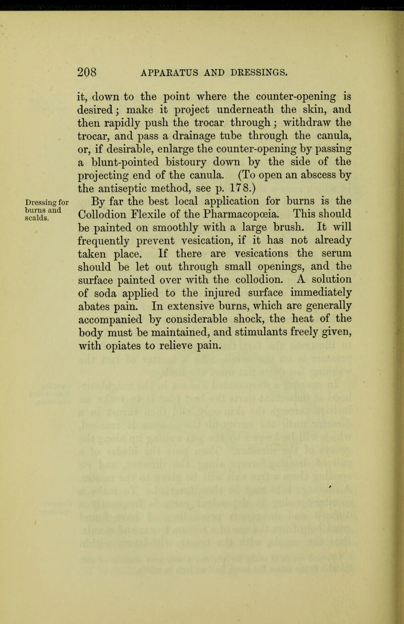 it, down to the point where the counter-opening is desired; make it project underneath the skin, and then rapidly push the trocar through; withdraw the trocar, and pass a drainage tube through the canula, or, if desirable, enlarge the counter-opening by passing a blunt-pointed bistoury down by the side of the projecting end of the canula. (To open an abscess by the antiseptic method, see p. 178.) Dressing for By far the best local application for burns is the scalds.''''^ Collodion Flexile of the Pharmacopoeia. This should be painted on smoothly with a large brush. It will frequently prevent vesication, if it has not already taken place. If there are vesications the serum should be let out through small openings, and the surface painted over with the collodion. A solution of soda applied to the injured surface immediately abates pain. In extensive burns, which are generally accompanied by considerable shock, the heat of the body must be maintained, and stimulants freely given, with opiates to relieve pain.