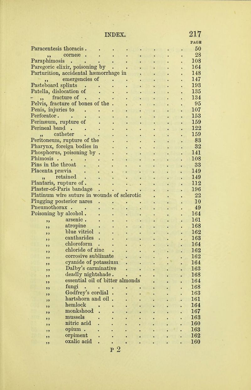 PAGB Paracentesis thoracis 50 corneae 28 Paraphimosis 108 Paregoric elixir, poisoning by 164 Parturition, accidental hsemorrliage in . . . .148 ,, emergencies of 147 PastelDoard splints 193 Patella, dislocation of . . . . . . .135 ,, fracture of ....... , 134 Pelvis, fracture of bones of the 95 Penis, injuries to . . . . . . . .107 Perforator 153 Perinseum, rupture of . . . . . . .159 Perineal band 122 ,, catheter . 159 Peritoneum, rupture of the . . . . . . 83 Pharynx, foreign bodies in ...... 32 Phosphorus, poisoning by 141 Phimosis 108 Pins in the throat . . 33 Placenta prsevia 149 „ retained 149 Plantaris, rupture of. . . ... . . .112 Plaster-of-Paris bandage 196 Platinum wire suture in wounds of sclerotic ... 22 Plugging posterior nares 10 Pneumothorax 49 Poisoning by alcohol 164 arsenic 161 atropine 168 ,, blue vitriol 162 ,, cantharides 163 chloroform 164 chloride of zinc . . . . . .162 ,, corrosive sublimate 162 cyanide of potassium 164 ,, Dalby's carminative 163 deadly nightshade 168 ,, essential oil of bitter almonds . . . 164 ,, fungi 168 ,, Godfrey's cordial 163 hartshorn and oil 161 ,, hemlock 164 monkshood 167 ,, mussels 163 ,, nitric acid 160 opium 163 ,, orpiment 162 ,, oxalic acid 160 p 2