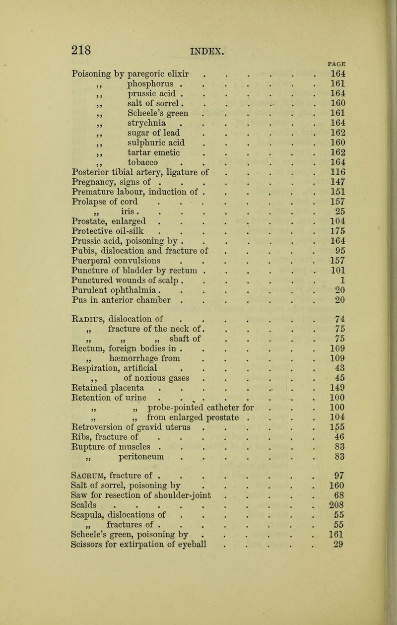 PAGE Poisoning by paregoric elixir 164 phosphorus . 161 prussic acid ....... 164 ,, salt of sorrel 160 Scheele's green 161 ,, strychnia . 164 sugar of lead 162 sulphuric acid 160 tartar emetic 162 tobacco 164 Posterior tibial artery, ligature of 116 Pregnancy, signs of . . . . . . . .147 Premature labour, induction of .151 Prolapse of cord . . 157 „ iris 25 Prostate, enlarged . . . . . . . .104 Protective oil-silk 175 Prussic acid, poisoning by . . . . . . .164 Pubis, dislocation and fracture of 95 Puerperal convulsions ....... 157 Puncture of bladder by rectum 101 Punctured wounds of scalp 1 Purulent ophthalmia 20 Pus in anterior chamber 20 Eadius, dislocation of 74 „ fracture of the neck of. . . , . . 75 „ „ „ shaft of 75 Eectum, foreign bodies in 109 „ haemorrhage from 109 Respiration, artificial ....... 43 of noxious gases 45 Retained placenta . . . . . ... .149 Retention of urine . 100 „ „ probe-pointed catheter for . . . 100 „ „ from enlarged prostate . . . . 104 Retroversion of gravid uterus . . . . . .155 Ribs, fracture of 46 Rupture of muscles 83 ,, peritoneum ....... 83 Sacrum, fracture of 97 Salt of sorrel, poisoning by 160 Saw for resection of shoulder-joint 68 Scalds 208 Scapula, dislocations of 55 „ fractures of 55 Scheele's green, poisoning by 161 Scissors for extirpation of eyeball 29