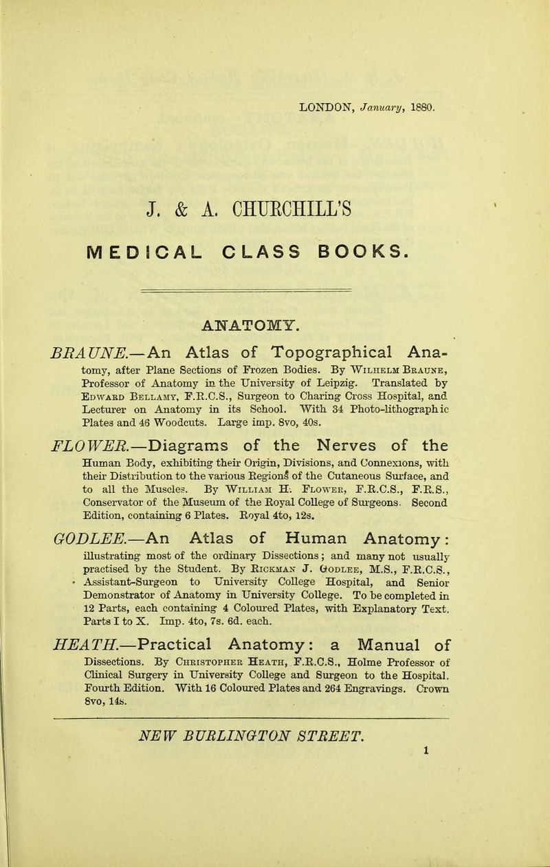 LONDON, January, 1880. J. & A. CHUECHILL'S MEDICAL CLASS BOOKS. ANATOMY. BRAUNE.—An Atlas of Topographical Ana- tomy, after Plane Sections of Frozen Bodies. By Wiliielm Bkaune, Professor of Anatomy in the University of Leipzig. Translated by Edward Bellamy, F.R.C.S., Surgeon to Charing Cross Hospital, and Lecturer on Anatomy in its School. With 34 Photo-lithographic Plates and 46 Woodcuts. Large imp. 8vo, 40s. FLOWER.—jyidigTBims of the Nerves of the Human Body, exhibiting their Origin, Divisions, and Connexions, with their Distribution to the various RegionI of the Cutaneous Surface, and to all the Muscles. By William H-. Flower, F.R.C.S., F.E.S., Conservator of the Museum of the Eoyal College of Surgeons. Second Edition, containing 6 Plates. Eoyal 4to, 12s. GODLEE.—An Atlas of Human Anatomy: illustrating most of the ordinary Dissections; and many not usually practised by the Student. By Eickmax J. Godlee, M.S., F.E.C.S., • Assistant-Surgeon to University College Hospital, and Senior Demonstrator of Anatomy in University College. To be completed in 12 Parts, each containing 4 Colom-ed Plates, with Explanatory Text. Parts I to X. Imp. 4to, 7s. 6d. each. HEATH.—VvdiCX.ic2i\ Anatomy: a Manual of Dissections. By Christopher Heath, F.E.C.S., Holme Professor of Clinical Surgery in University College and Surgeon to the Hospital. Fourth Edition. With 16 Coloured Plates and 264 Engravings. Crown 8vo, 14ii. NEW BUBLINQTON STREET.