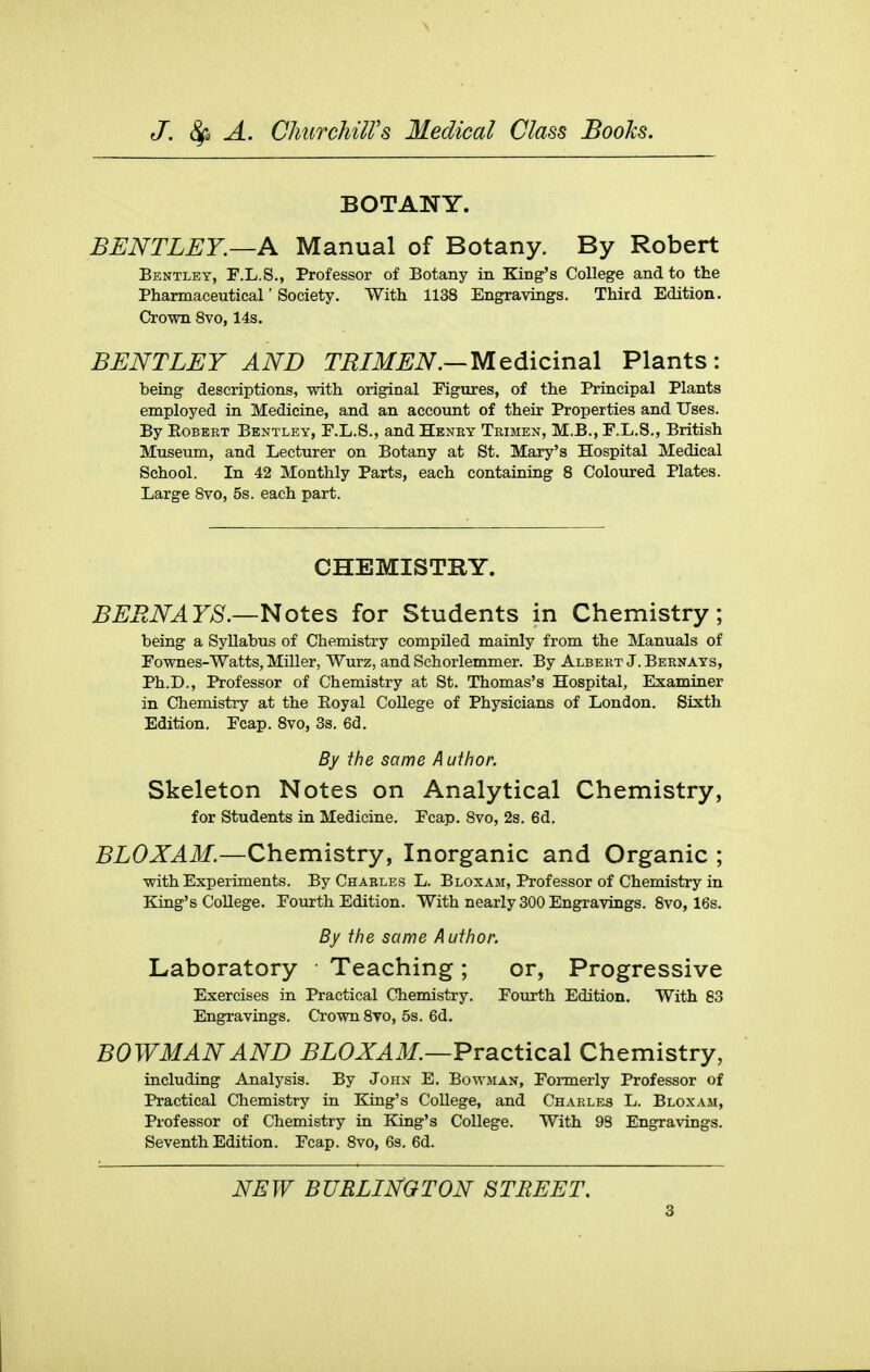 BOTANY. BENTLEY.—A Manual of Botany. By Robert Bentley, F.L.S., Professor of Botany in King's College and to the Pharmaceutical'Society. With 1138 Engravings. Third Edition. Crown 8vo, 14s. BENTLEY AND TRIMEN.—Medicinal Plants: being descriptions, with original Figures, of the Principal Plants employed in Medicine, and an account of their Properties and Uses. By KoBERT Bentley, F.L.S., and Hbney Trimen, M.B., F.L.S., British Museum, and Lecturer on Botany at St. Mary's Hospital Medical School. In 42 Monthly Parts, each containing 8 Colo\ired Plates. Large Svo, 5s. each part. CHEMISTRY. BEENAYS.—Notes for Students in Chemistry; being a Syllabus of Chemistry compiled mainly from the Manuals of Fownes-Watts, Miller, Wurz, and Schorlemmer. By Albert J. Bernays, Ph.D., Professor of Chemistry at St. Thomas's Hospital, Examiner in Chemistry at the Eoyal College of Physicians of London. Sixth Edition, Fcap. Svo, 3s. 6d. By the same Author. Skeleton Notes on Analytical Chemistry, for Students in Medicine. Fcap. Svo, 2s. 6d. BLOXAM.—Chemistry, Inorganic and Organic ; with Experiments. By Charles L. Bloxam, Professor of Chemistry in King's College. Fourth Edition. With nearly 300 Engravings. Svo, 16s. By the same Author. Laboratory Teaching; or. Progressive Exercises in Practical Chemistry. Fourth Edition. With 83 Engravings. Crown Svo, 5s. 6d. BOWMAN AND BLOXAM.—Practical Chemistry, including Analysis. By John E. Bowman, Formerly Professor of Practical Chemistry in King's College, and Charles L. Bloxam, Professor of Chemistry in King's College. With 98 Engravings. Seventh Edition. Fcap. Svo, 6s. 6d.