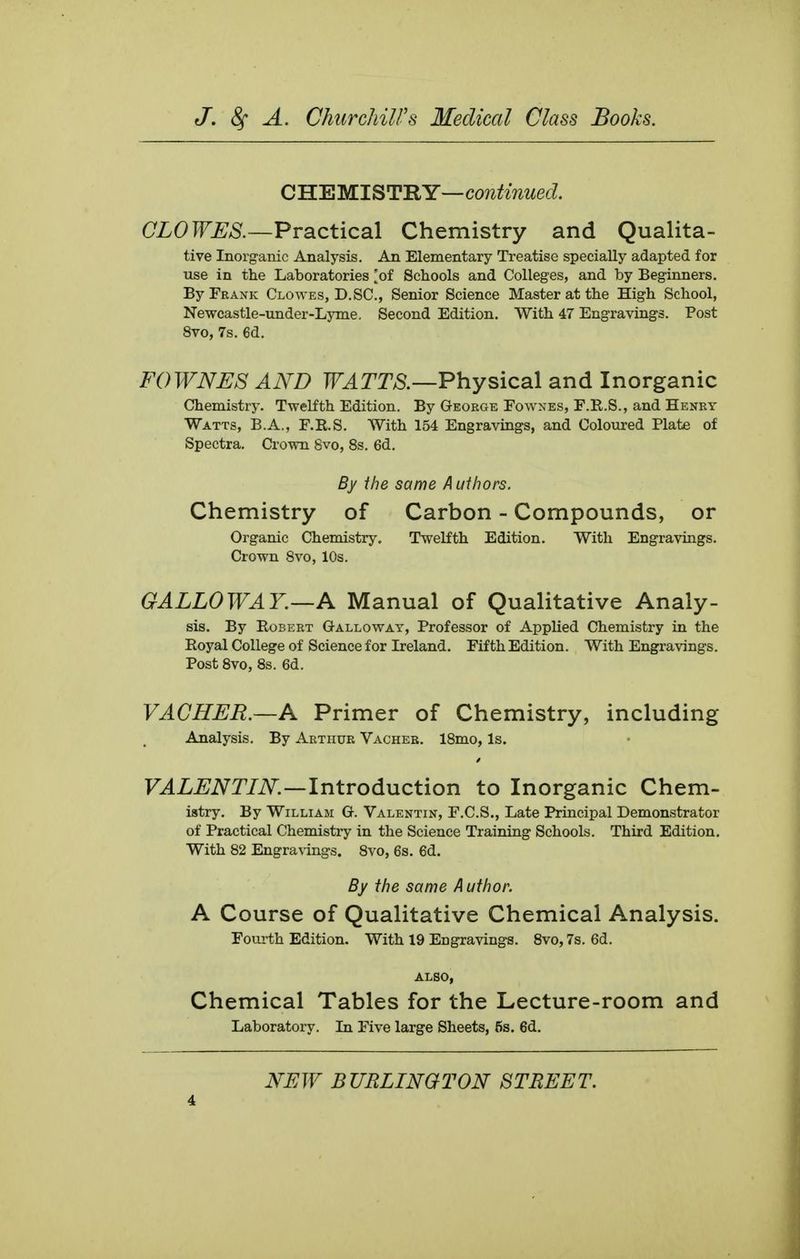 CUBMISTBY—continued. CLOWES.—PrsLCiical Chemistry and Qualita- tive Inorganic Analysis. An Elementary Treatise specially adapted for use in the Laboratories [of Schools and Colleges, and by Beginners. ByFKANK Clowes, D.SC., Senior Science Master at the High School, Newcastle-under-Ljone. Second Edition. With 47 Engravings. Post 8vo, 7s. 6d. FOWNES AND Tf.Arm—Physical and Inorganic Chemistry. Twelfth Edition. By George Fownes, F.R.S., and Henry Watts, B.A., F.R.S. With 154 Engravings, and Coloured Plate of Spectra, Crown 8vo, 8s. 6d. By ihe same Authors. Chemistry of Carbon - Compounds, or Organic Chemistry. Twelfth Edition. With Engravings. Crown Svo, 10s. GALLOWAY.—A Manual of Qualitative Analy- sis. By Robert Galloway, Professor of Applied Chemistry in the Royal College of Science for Ireland. Fifth Edition. With Engravings. Post Svo, 8s. 6d. VACHER.—A Primer of Chemistry, including Analysis. By Arthur Vacher. 18mo, Is. VALENTIN.—IntvodixiiCtion to Inorganic Chem- istry. By William G. Valentin, F.C.S., Late Principal Demonstrator of Practical Chemistry in the Science Training Schools. Third Edition. With 82 Engra\ings. 8vo, 6s. 6d. By the same Author. A Course of Qualitative Chemical Analysis. Fourth Edition. With 19 Engravings. Svo, 7s. 6d. ALSO, Chemical Tables for the Lecture-room and Laboratory. In Five large Sheets, 5s. 6d.