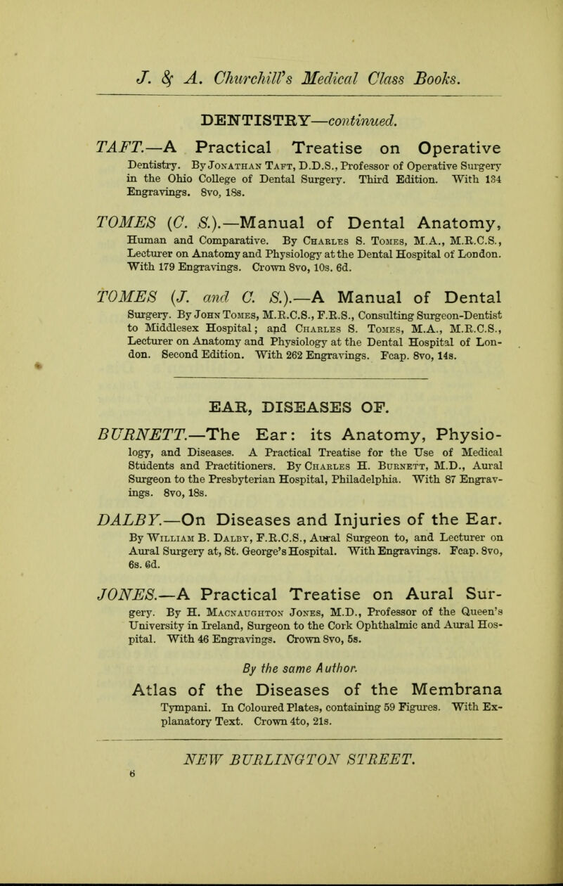 DENTISTRY—continued. TAFT.—A Practical Treatise on Operative Dentistry. By Jonathan Taft, D.D.S., Professor of Operative Surgery in the Ohio College of Dental Surgery. Third Edition. With 134 Engravings. 8vo, 18s. TOMES {C. .5^.).—Manual of Dental Anatomy, Human and Comparative. By Charles S. Tomes, M.A., M.R.C.S., Lecturer on Anatomy and Physiology at the Dental Hospital of London. With 179 Engravings. Crown 8vo, 10s. 6d. TOMES {J. and O. S.).—A Manual of Dental Surgery. By John Tomes, M.R.C.S., F.E.S., Consulting Surgeon-Dentist to Middlesex Hospital; and Charles S. Tomes, M.A., M.R.C.S., Lecturer on Anatomy and Physiology at the Dental Hospital of Lon- don. Second Edition. With 262 Engravings. Ecap. 8vo, 14s. EAR, DISEASES OF. BURNETT—The Ear: its Anatomy, Physio- logy, and Diseases. A Practical Treatise for the Use of Medical Students and Practitioners. By Charles H. Burnett, M.D., Aural Surgeon to the Presbyterian Hospital, Philadelphia. With 87 Engrav- ings. 8vo, 18s. DALBY.—On Diseases and Injuries of the Ear. By William B. Dalby, F.R.C.S., Aural Surgeon to, and Lecturer on Aural Surgery at, St. George's Hospital. With Engravings. Fcap. 8vo, 6s. @d. JONES.—A Practical Treatise on Aural Sur- gery. By H. Macnaughton Jones, M.D., Professor of the Queen's University in Ireland, Surgeon to the Cork Ophthalmic and Aural Hos- pital. With 46 Engravings. Crown 8vo, 5s. By the same Author. Atlas of the Diseases of the Membrana Tympani. Li Coloured Plates, containing 59 Figures. With Ex- planatory Text. Crown 4to, 21s.