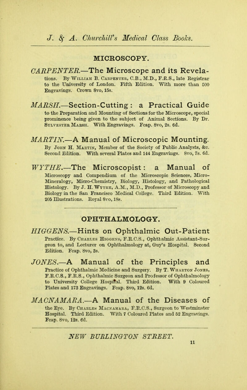 MICROSCOPY. CARPENTER.—The Microscope and its Revela- tions. By William B. Carpenter, C.B., M.D., F.E.S., late Kegistrar to the University of London. Fifth Edition. With more than £00 Engraving's. Crown 8vo, 15s. MARSH.—Section-Cutting : a Practical Guide to the Preparation and Mounting of Sections for the Microscope, special prominence being given to the subject of Animal Sections. By Dr. Sylvester Mabsh. With Engravings. Fcap. 8vo, 2s. 6d. MARTIN.—A Manual of Microscopic Mounting. By John H. Martin, Member of the Society of Public Analysts, &c. Second Edition. With several Plates and 144 Engravings. 8vo, 7s. 6d. WYTHE.—The Microscopist: a Manual of Microscopy and Compendium of the Microscopic Sciences, Micro- Mineralogy, Micro-Chemistry, Biology, Histology, and Pathological Histology. By J. H. Wythe, A.M., M.D., Professor of Microscopy and Biology in the San Francisco Medical College. Third Edition. With 205 niustrations. Eoyal 8v o, 18s. OPHTHALMOLOGY. HIGGENS.—Hints on Ophthalmic Out-Patient Practice. By Charles Higgens, F.R.C.S., Ophthalmic Assistant-Sur- geon to, and Lecturer on Ophthalmology at, Guy's Hospital. Second Edition. Fcap. 8vo, 3s. JONES.—A Manual of the Principles and Practice of Ophthalmic Medicine and Surgery. By T. Wharton Jones, F.R.C.S., F.E.S., Ophthalmic Surgeon and Professor of Ophthalmology to University College Hospital. Thii'd Edition. With 9 Coloured Plates and 173 Engravings. Fcap. 8vo, 12s. 6d. MACNAMARA.—A Manual of the Diseases of the Eye. By Charles Macxamara, F.E.C.S., Surgeon to Westminster Hospital. Third Edition. With 7 Coloured Plates and 52 Engravings. Fcap. 8vo, 12s. 6d. NEW BURLINGTON STREET.