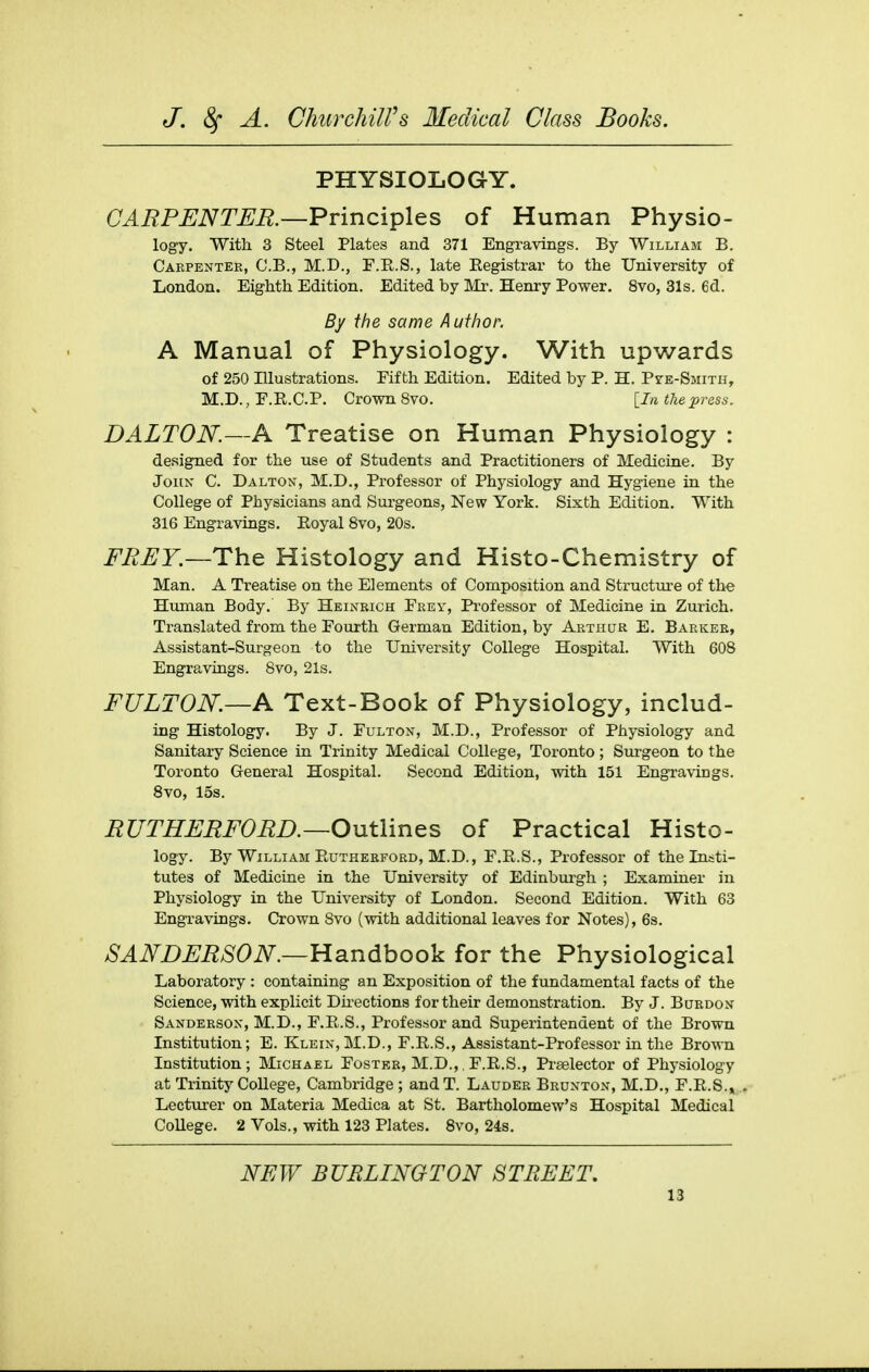 PHYSIOLOG-Y. a^i^P^iVT^i?.—Principles of Human Physio- logy. With 3 Steel Plates and 371 Engravings. By William B. Carpenter, C.B., M.D., F.R.S., late Eegistrar to the University of London. Eighth Edition. Edited by Mr. Henry Power. 8vo, 31s. 6d. By the same Author. A Manual of Physiology. With upwards of 250 Illustrations. Fifth Edition. Edited by P. H. PrE-SjiiTu, M.D., F.R.C.P. Crown 8vo. [In the press. DALTON.~A Treatise on Human Physiology : designed for the use of Students and Practitioners of Medicine. By John C. Dalton, M.D., Professor of Physiology and Hygiene in the College of Physicians and Sui-geons, New York. Sixth Edition. With 316 Engravings, Eoyal 8vo, 20s. FREY.—Th^ Histology and Histo-Chemistry of Man. A Treatise on the Elements of Composition and Structure of the Human Body. By Heinkich Frey, Professor of Medicine in Zurich. Translated from the Fourth German Edition, by Arthur E. Barker, Assistant-Surgeon to the University College Hospital. With 608 Engravings. 8vo, 21s. FULTON.—A Text-Book of Physiology, includ- ing Histology. By J. Fulton, M.D., Professor of Physiology and Sanitary Science in Trinity Medical College, Toronto ; Surgeon to the Toronto General Hospital. Second Edition, with 151 Engravings. Svo, 15s. RUTHFRFORD.—Outlines of Practical Histo- logy. By William Euthebford, M.D., F.E.S., Professor of the Insti- tutes of Medicine in the University of Edinburgh ; Examiner in Physiology in the University of London. Second Edition. With 63 Engravings. Crown Svo (with additional leaves for Notes), 6s. SA]}^DFRSON.—Handbook for the Physiological Laboratory : containing an Exposition of the fundamental facts of the Science, with explicit Dii-ections for their demonstration. By J. Bubdon Sanderson, M.D., F.E.S., Professor and Superintendent of the Brown Institution; E. Klein,M.D., F.E.S., Assistant-Professor in the Brown Institution; Michael Foster, M.D.,, F.E.S., Prselector of Physiology at Trinity CoUege, Cambridge ; andT. Lauder Brunton, M.D., F.E.8.». Lecturer on Materia Medica at St. Bartholomew's Hospital Medical College. 2 Vols., with 123 Plates. Svo, 24s. NEW BURLINGTON STREET,