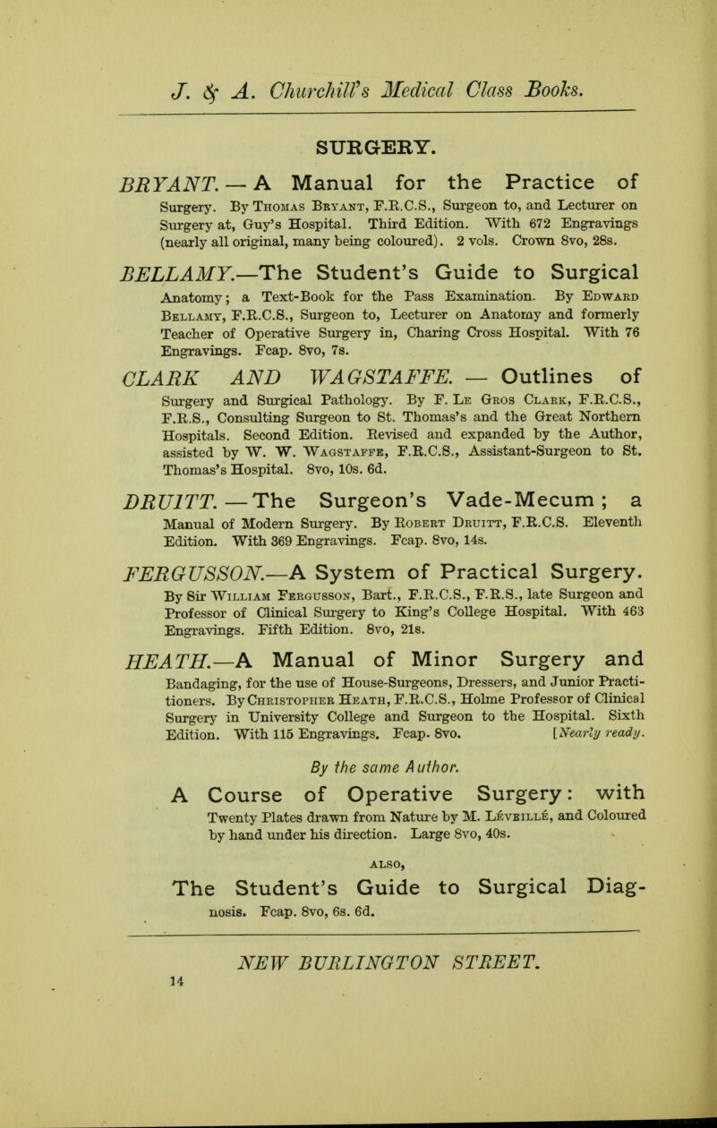 SURGERY. BRYANT. — A Manual for the Practice of Surgery. By Thomas Bryant, F.R.C.S., Surgeon to, and Lecturer on Surgery at, Guy's Hospital, Third Edition. With 672 Engravings (nearly all original, many being coloured). 2 vols. Crown 8vo, 28s. BELLAMY.—ThQ Student's Guide to Surgical Anatomy; a Text-Book for the Pass Examination. By Edward Bellamy, F.R.C.S., Surgeon to, Lecturer on Anatomy and formerly Teacher of Operative Surgery in, Charing Cross Hospital. With 76 Engravings. Fcap. Svo, 7s. CLARK AND WAGSTAFFE. — Outlines of Surgery and Surgical Pathology. By F. Le Gros Clark, F.R.C.S., F.R.S., Consulting Surgeon to St. Thomas's and the Great Northern Hospitals. Second Edition. Revised and expanded by the Author, assisted by W. W. Wagstaffe, F.R.C.S., Assistant-Surgeon to St. Thomas's Hospital. Svo, 10s. 6d. DRUITT.—The Surgeon's Vade-Mecum; a Manual of Modern Surgery. By Robert Druitt, F.R.C.S. Eleventh Edition. With 369 Engravings. Fcap. Svo, 14s. FERGUSSON.—A System of Practical Surgery. By Sir William Fergusson, Bart., F.R.C.S., F.R.S., late Surgeon and Professor of Clinical Surgery to King's College Hospital. With 463 Engravings. Fifth Edition. Svo, 21s. HEATH.—A Manual of Minor Surgery and Bandaging, for the use of House-Surgeons, Dressers, and Junior Practi- tioners. By Christopher Heath, F.R.C.S., Holme Professor of Clinical Siu-gery in University College and Surgeon to the Hospital. Sixth Edition. With 115 Engravings. Feap. Svo. [Nearly ready. By the same Author. A Course of Operative Surgery: with Twenty Plates drawn from Nature by M. Leveille, and Coloured by hand under his direction. Large Svo, 40s. also, The Student's Guide to Surgical Diag- nosis. Fcap. Svo, 6s. 6d. NEW BURLINGTON STREET,