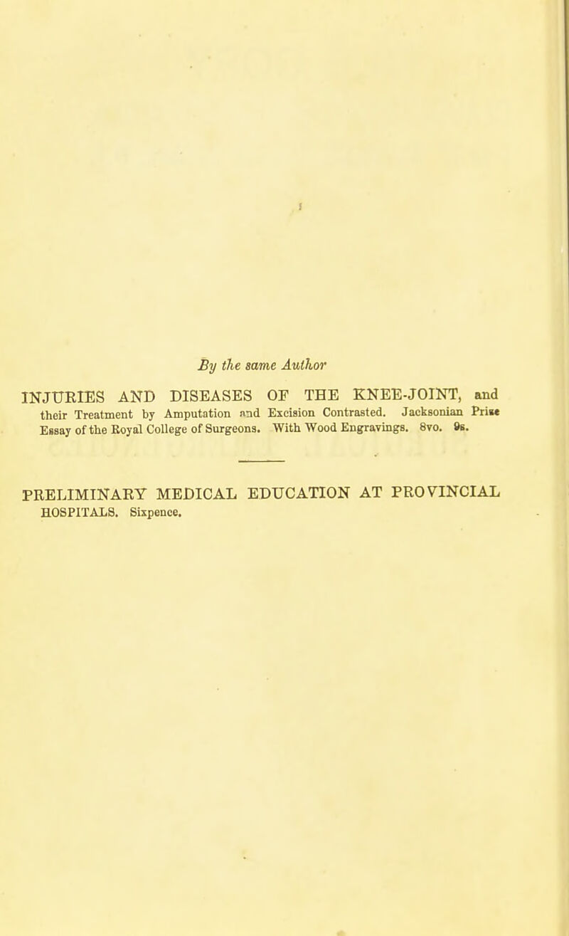 By the same Author INJURIES AND DISEASES OF THE KNEE-JOINT, and their Treatment by Amputation nnd Excision Contrasted. Jacksonian Priw Essay of the Eoyal College of Surgeons. With Wood Engravings. 8vo. »s. PRELIMINARY MEDICAL EDUCATION AT PROVINCIAL HOSPITALS. Sixpence,