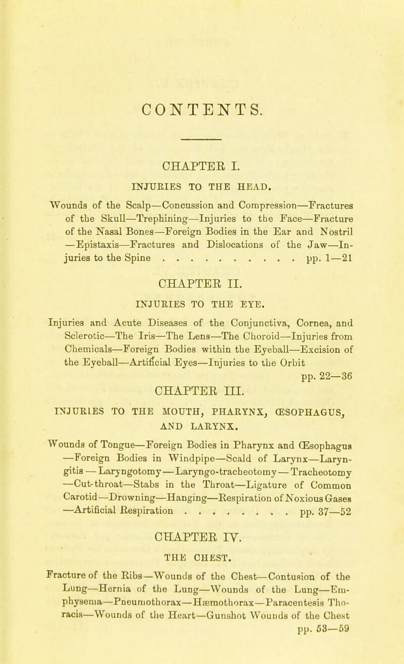 CONTENTS. CHAPTEE I. INJURIES TO THE HEAD. Wounds of the Scalp—Concussion and Compression—Fractures of the Skull—Trephining—Injuries to the Face—Fracture of the Nasal Bones—Foreign Bodies in the Ear and Nostril —Epistaxis—Fractures and Dislocations of the Jaw—In- juries to the Spine pp. 1—21 GHAPTEE II. INJURIES TO THE EYE. Injuries and Acute Diseases of the Conjunctiva, Cornea, and Sclerotic—The Iris—The Lens—The Choroid—Injuries from Chemicals—Foreign Bodies within the Eyeball—Excision of the Eyeball—Artificial Eyes—Injuries to the Orbit pp. 22—36 CHAPTEE III. INJURIES TO THE MOUTH, PHARYNX, (ESOPHAGUS, AND LARYNX. Wounds of Tongue—Foreign Bodies in Pharynx and (Esophagus —Foreign Bodies in Windpipe—Scald of Larynx—Laryn- gitis — Laryngotomy—Laryngo-tracheotomy—Tracheotomy —Cut-throat—Stabs in the Throat—Ligature of Common Carotid —Drowning—Hanging—Kespiration of Noxious Gases —Artificial Kespiration pp. 37—52 CHAPTEE lY. THE CHEST. Fracture of the Eibs—Wounds of the Chest—Contusion of the Lung—Hernia of the Lung—Wounds of the Lung—Em- physema—Pneumothorax—Haemothorax—Paracentesis Tho- racis—Wounds of the Heart—Gunshot Wounds of the Chest pp. 63—59