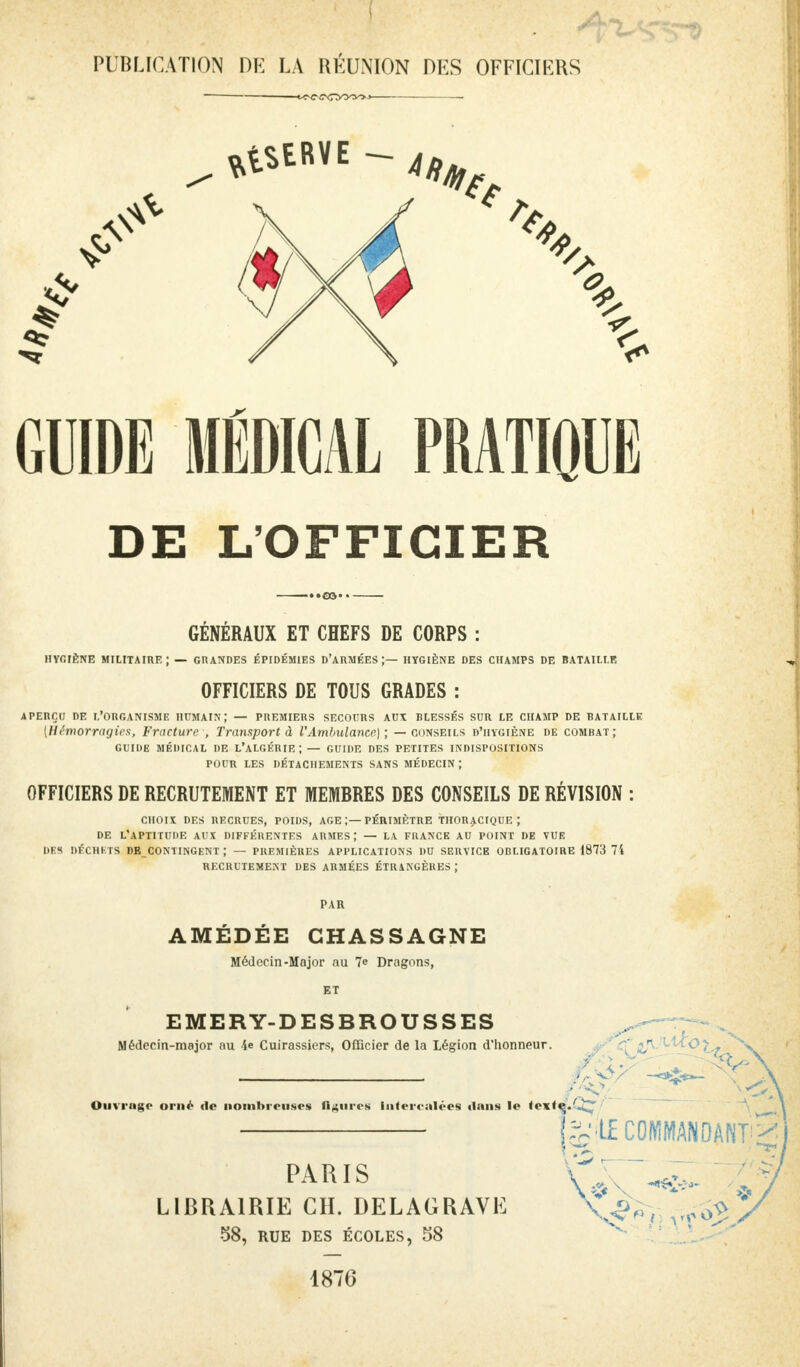 PUBLICATION DE LA RÉUNION DES OFFICIERS GUIDE MÉDICAL PRATIQUE DE L'OFFICIER GENERAUX ET CHEFS DE CORPS : HYGIÈNE MILITAIRE; — GRANDES ÉPIDÉMIES D'ARMÉES ;— HYGIÈNE DES CHAMPS DE BATAILLE OFFICIERS DE TOUS GRADES : APERÇU DE L'ORGANISME HUMAIN ; — PREMIERS SECOURS AUX BLESSÉS SUR LE CHAMP DE RAT AILLE {Hémorragies, Fracture , Transport à l'Ambulance] ; — conseils d'hygiène de combat; guide médical de l'algérie;— guide des petites indispositions pour les détachements sans médecin ; OFFICIERS DE RECRUTEMENT ET MEMBRES DES CONSEILS DE RÉVISION : CHOU DES RECRUES, POIDS, AGE ;— PÉRIMÈTRE THORACIQUE ; DE L'APTITUDE AUX DIFFÉRENTES ARMES ; — LA FRANCE AU POINT DE VUE DES DÉCHETS DE CONTINGENT ; — PREMIÈRES APPLICATIONS DU SERVICE OBLIGATOIRE 1873 74 RECRUTEMENT DES ARMÉES ÉTRANGÈRES ; PAR AMÉDÉE GHASSAGNE Médecin-Major au 7e Dragons, ET EMERY-DESBROUSSES Médecin-major au 4e Cuirassiers, Officier de la Légion d'honneur. Ouvrage orné de nombreuses ligures Intercalées dans le tnté,Q^ ^ LE COMMANDANT ^ PARIS LIBRAIRIE CH. DELAGRAVH 58, RUE DES ÉCOLES, 58 1876