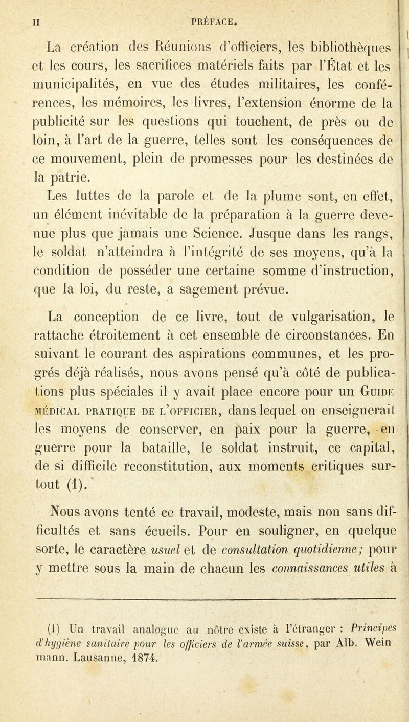 La création des Réunions d'officiers, les bibliothèques et les cours, les sacrifices matériels faits par l'État et les municipalités, en vue des études militaires, les confé- rences, les mémoires, les livres, l'extension énorme de la publicité sur les questions qui touchent, de près ou de loin, à l'art de la guerre, telles sont les conséquences de ce mouvement, plein de promesses pour les destinées de la patrie. Les luttes de la parole et de la plume sont, en effet, un élément inévitable de la préparation à la guerre deve- nue plus que jamais une Science. Jusque dans les rangs, le soldat n'atteindra à l'intégrité de ses moyens, qu'à la condition de posséder une certaine somme d'instruction, que la loi, du reste, a sagement prévue. La conception de ce livre, tout de vulgarisation, le rattache étroitement à cet ensemble de circonstances. En suivant le courant des aspirations communes, et les pro- grés déjà réalisés, nous avons pensé qu'à côté de publica- tions plus spéciales il y avait place encore pour un Guide médical pratique de l'officier, dans lequel on enseignerail les moyens de conserver, en paix pour la guerre, en guerre pour la bataille, le soldat instruit, ce capital, de si difficile reconstitution, aux moments critiques sur- tout (1). Nous avons tenté ce travail, modeste, mais non sans dif- ficultés et sans écueils. Pour en souligner, en quelque sorte, le caractère usuel et de consultation quotidienne; pour y mettre sous la main de chacun les connaissances utiles à (I) Un travail analogue au nôtre existe à l'étranger : Principes d'hygiène sanitaire pour les o/Jiciers de l'armée suisse, par Alb. Wein manri. Lausanne, 1874.