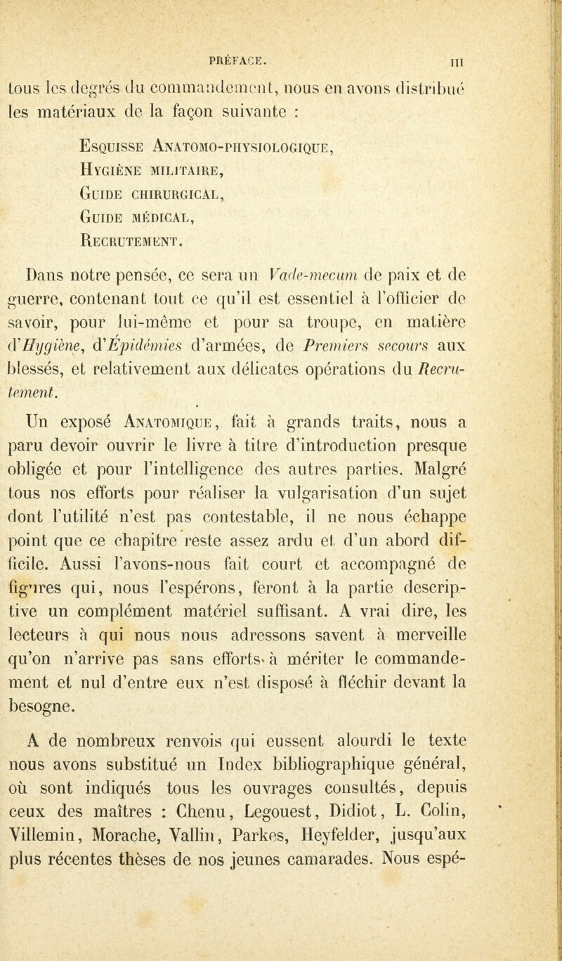 PRÉFACE. TU tous les degrés du commandement, nous en avons distribué les matériaux de la façon suivante : Esquisse Anatomo-physiologique, HYGIÈNE militaire, Guide chirurgical, Guide médical, Recrutement. Dans notre pensée, ce sera un Vade-mecum de paix et de guerre, contenant tout ce qu'il est essentiel à l'officier de savoir, pour lui-même et pour sa troupe, en matière (YHygiène, d'Épidémies d'armées, de Premiers secours aux blessés, et relativement aux délicates opérations du Recru- tement. Un exposé Anatomique, fait à grands traits, nous a paru devoir ouvrir le livre à titre d'introduction presque obligée et pour l'intelligence des autres parties. Malgré tous nos efforts pour réaliser la vulgarisation d'un sujet dont l'utilité n'est pas contestable, il ne nous échappe point que ce chapitre reste assez ardu et d'un abord dif- ficile. Aussi l'avons-nous fait court et accompagné de figures qui, nous l'espérons, feront à la partie descrip- tive un complément matériel suffisant. A vrai dire, les lecteurs à qui nous nous adressons savent à merveille qu'on n'arrive pas sans efforts* à mériter le commande- ment et nul d'entre eux n'est disposé à fléchir devant la besogne. A de nombreux renvois qui eussent alourdi le texte nous avons substitué un Index bibliographique général, où sont indiqués tous les ouvrages consultés, depuis ceux des maîtres : Chenu, Legouest, Didiot, L. Colin, Yillemin, Morache, Vallin, Parkes, Heyfelder, jusqu'aux plus récentes thèses de nos jeunes camarades. Nous espé-