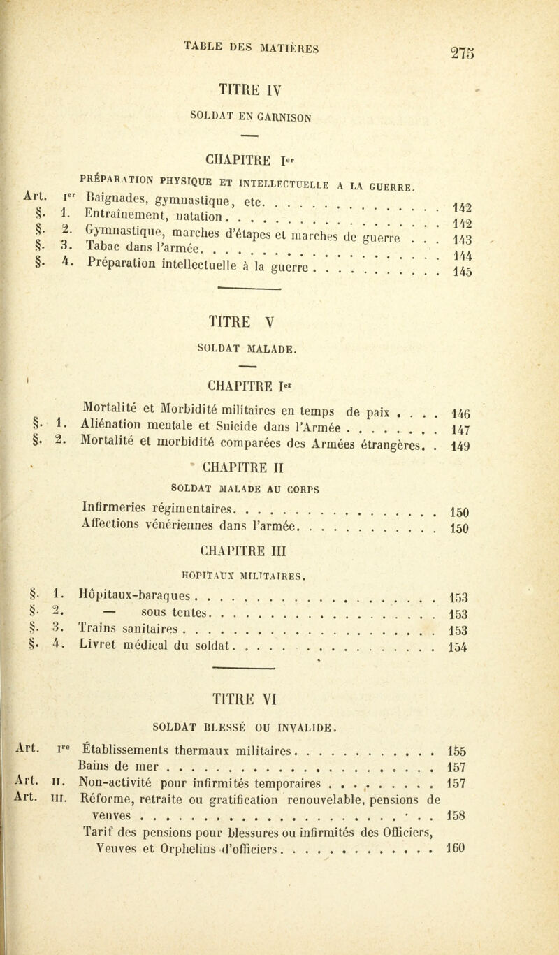 TITRE IV SOLDAT EN GARNISON CHAPITRE I PRÉPARATION PHYSIQUE ET INTELLECTUELLE A LA GUERRE. Art. i Baignades, gymnastique, etc U2 §. 1. Entraînement, natation 142 §. 2. Gymnastique, marches d'étapes êt marches' de guerre ! .' 143 §. 3. Tabac dans l'armée ITT §. 4. Préparation intellectuelle à la guerre . 145 TITRE V SOLDAT MALADE. CHAPITRE I« Mortalité et Morbidité militaires en temps de paix .... 146 §. 1. Aliénation mentale et Suicide dans l'Armée [ 147 §. 2. Mortalité et morbidité comparées des Armées étrangères. . 149 CHAPITRE II SOLDAT MALADE AU CORPS InGrmeries régimentaires 150 Affections vénériennes dans l'armée 150 CHAPITRE III HOPITAUX MILITAIRES. S. 1. Hôpitaux-baraques 153 §* 2« — sous tentes 153 §. 3. Trains sanitaires 153 §. 4. Livret médical du soldat 154 TITRE VI SOLDAT BLESSÉ OU INVALIDE. Art. re Établissements thermaux militaires 155 Bains de mer 157 Art. 11. Non-activité pour infirmités temporaires . . 157 Art. m. Réforme, retraite ou gratification renouvelable, pensions de veuves • . . 158 Tarif des pensions pour blessures ou infirmités des Officiers, Veuves et Orphelins d'officiers 160