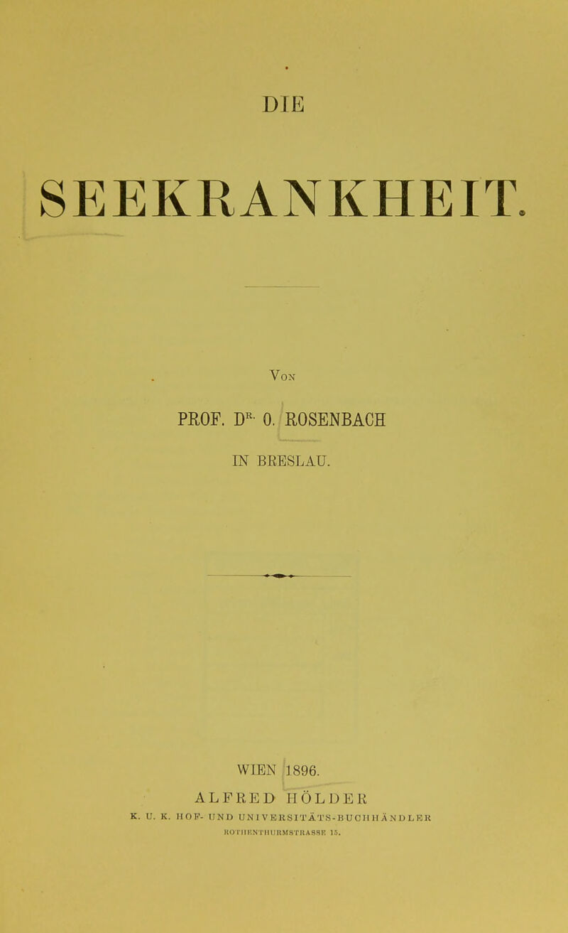 DIE SEEKRANKHEIT. Von PROF. D^- 0. ROSENBACH IN BRESLAU. WIEN 1896. ALFRED HOLDER K. U. K. HOF- UND UNIVKRSITÄTS-BUCIIHÄNDLKK KOrilUNTHimMSTKASSK 1.').