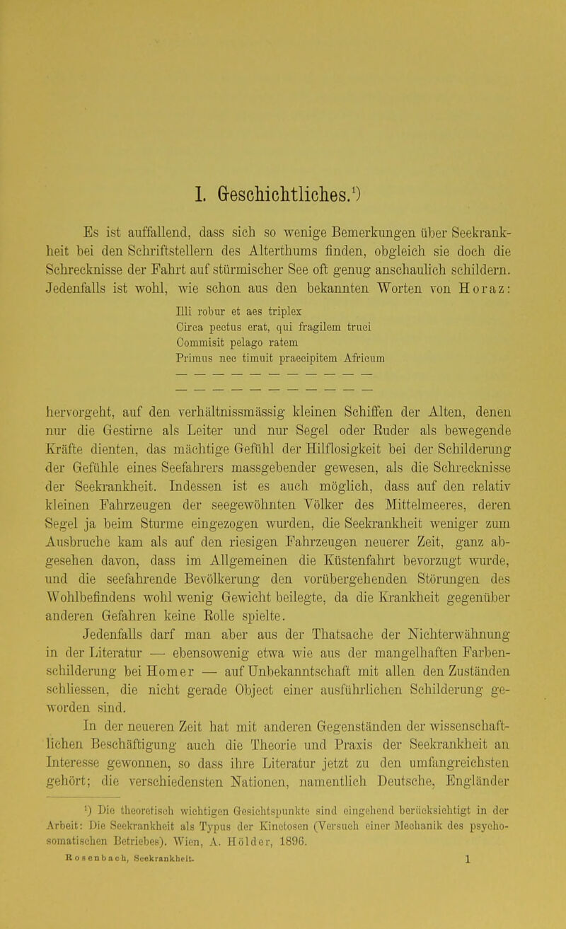 Es ist auffallend, class sich so wenige Bemerkungen über Seekrank- heit bei den Schriftstellern des Alterthums finden, obgleich sie doch die Schi'ecknisse der Fahrt auf stürmischer See oft genug anschauhch schildern. Jedenfalls ist wohl, wie schon aus den bekannten Worten von Horaz: Uli robiu' et aes triplex Gii'ca pectus erat, qui fragilem truei Commisit pelago ratem Primus nec timnit praecipitem Afrieiim hervorgeht, auf den verhältnissmässig kleinen Schiffen der Alten, denen nui* die Gestirne als Leiter und nm- Segel oder Euder als bewegende Kräfte dienten, das mächtige Gefühl der Hilflosigkeit bei der Schilderung der Gefühle eines Seefahrers massgebender gewesen, als die Schrecknisse der Seeki-ankheit. Indessen ist es auch möglich, dass auf den relativ kleinen Fahrzeugen der seegewöhnten Völker des Mittelmeeres, deren Segel ja beim Stm'me eingezogen vnirden, die Seekrankheit weniger zum Ausbruche kam als auf den riesigen Pahi-zeugen neuerer Zeit, ganz ab- gesehen davon, dass im Allgemeinen die Küstenfahi't bevorzugt wm'de, und die seefahrende Bevölkerung den vorübergehenden Störungen des Wohlbefindens wohl wenig Gewicht beilegte, da die Krankheit gegenüber anderen Gefahren keine EoUe spielte. Jedenfalls darf man aber aus der Thatsache der Nichterwähnimg in der Literatur — ebensowenig etwa wie aus der mangelhaften Farben- schilderung bei Homer — auf ünbekanntschaft mit allen den Zuständen schliessen, die nicht gerade Object einer ausfülu'lichen Schilderung ge- worden sind. In der neueren Zeit hat mit anderen Gegenständen der wissenschaft- lichen Beschäftigung auch die Theorie und Praxis der Seekrankheit an Interesse gewonnen, so dass ihre Litei'atur jetzt zu den umfangreichsten gehört; die verschiedensten Nationen, namentlich Deutsche, Engländer 0 Die theoretisch wichtigen Gosichtspiinlvte sind eingehend berücksichtigt in der Arbeit: Die Seeln-ani\heit als Typus der Kinetosen (Versuch einer Mechanik des psycho- somatischen Betriebes). Wien, A. Holder, 1896. Rosenbach, Suekrankheit. 1