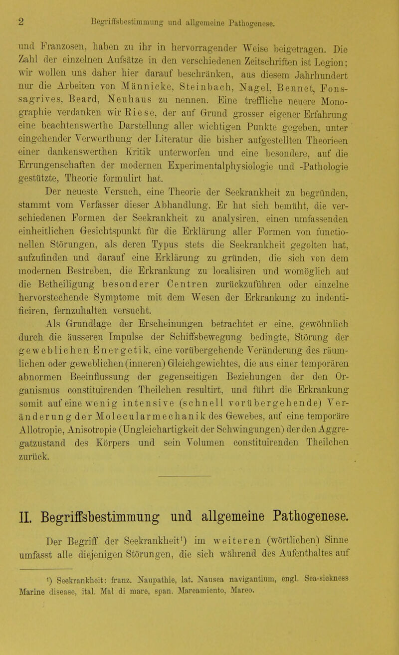 und Franzosen, haben zu ihr in hervorragender Weise beigetragen. Die Zahl der einzelnen Aufsätze in den verschiedenen Zeitschriften ist Legion; wir wollen uns daher hier darauf beschränken, aus diesem Jahrhundert nur die Ai'beiten von Männieke, Steinbach, Nagel, Bennet, Fons- sagrives, Beard, Neuhaus zu nennen. Eine trefifhehe neuere Mono- graphie verdanken wir Riese, der auf Grund grosser eigener Erfahrung eine beachtenswerthe Darstellung aller wichtigen Punkte gegeben, unter eingehender Verwerthung der Literatur die bisher aufgestellten Theorieen einer dankenswerthen Kritik unterworfen und eine besondere, auf die Errungenschaften der modernen Experimentalphysiologie und -Pathologie gestützte, Theorie formulirt hat. Der neueste Versuch, eine Theorie der Seekrankheit zu begründen, stammt vom Verfasser dieser Abhandlung. Er hat sich bemüht, die ver- schiedenen Formen der Seekrankheit zu analysiren, einen umfassenden einheitlichen Gesichtspunkt für die Erklärung aller Formen von functio- nellen Störimgen, als deren Typus stets die Seekrankheit gegolten hat, aufzufinden und darauf eine Erklärung zu gründen, die sich von dem modernen Bestreben, die Erkrankung zu localisiren und womöglich aut die Betheihgung besonderer Centren zurückzuführen oder einzelne hervorstechende Symptome mit dem Wesen der Erkrankung zu indenti- ficiren, fernzuhalten versucht. Als Grundlage der Erscheinungen betrachtet er eine, gewöhnlich durch die äusseren Impulse der Schilfsbewegung bedingte, Störang der geweblichen Energetik, eine vorübergehende Veränderung des räum- lichen oder geweblichen (inneren) Gleichgewichtes, die aus einer temporären abnormen Beeinflussung der gegenseitigen Beziehungen der den Or- ganismus constituirenden Theilchen resultirt, und führt die Erkrankung somit auf eine wenig intensive (schnell vorübergehende) Ver- ändern n g d e r M o 1 e c u 1 a r m e c h a n i k des Gewebes, auf eine temporäre AUotropie, Anisoti'opie (üngleichartigkeit der Schwingungen) der den Aggre- gatzustand des Körpers und sein Volumen constituirenden Theilchen zurück. IL Begriffsbestimmung und allgemeine Pathogenese. Der Begriff der Seekrankheit') im weiteren (wörtlichen) Sinne umfasst alle diejenigen Störungen, die sich während des Aufenthaltes auf 0 Seekrankheit: franz. Naupathie, lat, Nausea navigantium, engl. Sea-sickness Marine disease, ital. Mal di mare, span. Mareamiento, Mareo.