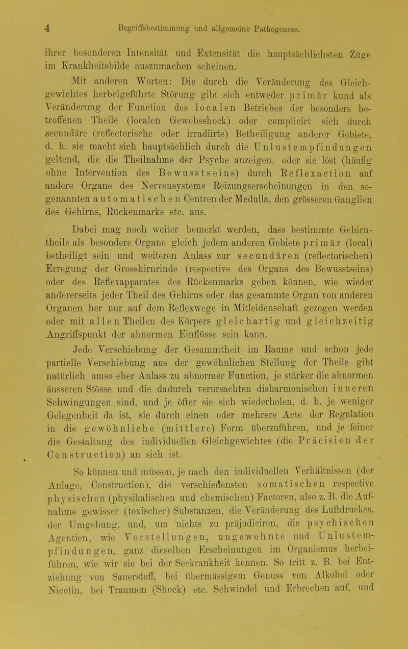 ihrer besonderen Intensität und Extensität die liauptsächlichsten Züge im Kranklieitsbilde auszumachen scheinen. Mit anderen Worten: Die durch die Veränderung des Gleich- gewichtes herbeigeführte Störung gibt sich entweder primär kund als Veränderung der Function des localen Betriebes der besonders be- troffenen Theile (localen Gewebsshock) oder complicirt sieh durch secundäre (reflectorische oder irradiirte) Betheiligung anderer Gebiete, d. h. sie macht sich hauptsächlich durch die Unlust empfind ungen geltend, die die Theilnahme der Psyche anzeigen, oder sie löst (häufig ohne Intervention des Bewusstseins) dm'ch Eeflexaction auf andere Organe des Nervensystems Eeizungserscheinungen in den so- genannten automatischen Centren der Medulla, den grösseren Ganglien des Gehirns, Eückenmarks etc. aus. Dabei mag noch weiter bemerkt werden, dass bestimmte Gehirn- theile als besondere Organe gleich jedem anderen Gebiete primär (local) betheiligt sein und weiteren Anlass zur secundären (reflectorischen) Erregung der Grosshirnrinde (respective des Organs des Bewusstseins) oder des Eeflexapparates des Eückenmarks geben können, wie wieder andererseits jeder Theil des Gehirns oder das gesammte Organ von anderen Organen her nur auf dem Eeflexwege in Mitleidenschaft gezogen werden oder mit allen Theilen des Körpers gleichartig und gleichzeitig Angriifspunkt der abnormen Einflüsse sein kann. Jede Verschiebung der Gesammtheit im Eaume und schon jede partielle Verschiebung aus der gewöhnlichen Stellung der Theile gibt natürlich umso eher Anlass zu abnormer Function, je stärker die abnormen äusseren Stösse und die dadurch verursachten disharmonischen inneren Schwingungen sind, und je öfter sie sich wiederholen, d. h. je weniger Gelegenheit da ist, sie durch einen oder mehrere Acte der Eegulation in die gewöhnliche (mittlere) Form überzuführen, und je feiner die Gestaltung des individuellen Gleichgewichtes (die Präcision der Oonstruction) an sich ist. So können und müssen, je nach den individuellen Verhältnissen (der Anlage, Oonstruction), die verschiedensten somatischen respective physischen (physikalischen und chemischen) Factoren, also z. B. die Auf- nahme gewisser (toxischer) Substanzen, die Veränderung des Luftdruckes, der Umgebung, und, um nichts zu präjudiciren, die psychischen Agentien, wie Vorstellungen, ungewohnte und Unlustem- pfindungen, ganz dieselben Erscheinungen im Organismus herbei- führen, wie wir sie bei der Seekrankheit kennen. So tritt z. B. bei Ent- ziehimg von Sauerstoff, bei übermässigem Genuss von Alkohol oder Nicotin, bei Traumen (Shock) etc. Schwindel und Erbrechen auf, und