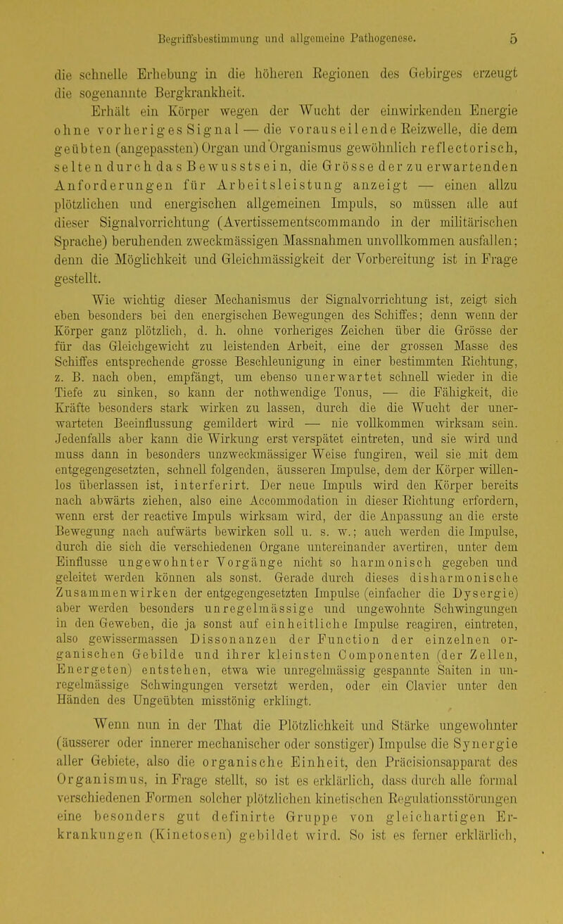 die schnelle Erhebung in die höheren Eegionen des Gebirges erzeugt die sogenannte Bergkrankheit. Erhält ein Körper wegen der Wucht der einwirkenden Energie ohne vorherig es Signa 1 — die voraus eil end e Reizwelle, die dem geübten (angepassten) Organ und Organismus gewöhnlich reflectorisch, selten durch das Bewusstsein, die Grösse der zu erwartenden Anforderungen für Arbeitsleistung anzeigt — einen allzu plötzlichen und energischen allgemeinen Impuls, so müssen alle auf dieser Signalvorrichtung (Avertissementscommando in der militärischen Sprache) beruhenden zweckmässigen Massnahmen unvollkommen ausfallen; denn die Möglichkeit und Gleichmässigkeit der Vorbereitung ist in Frage gestellt. Wie wichtig dieser Mechanismus der Sigiialvorrichtung ist, zeigt sich eben besonders bei den energischen Bewegungen des Schiffes; denn wenn der Körper ganz plötzlich, d. h. ohne vorheriges Zeichen über die Grösse der für das Gfleichgewiclit zu leistenden Arbeit, eine der grossen Masse des Schiffes entsprechende grosse Beschleunigung in einer bestimmten Eichtung, z. B. nach oben, empfängt, ujn ebenso unerwartet sclmell wieder in die Tiefe zu sinlien, so kann der nothwendige Tonus, — die Fähigkeit, die Kräfte besonders stark wirkea zu lassen, durch die die Wucht der uner- warteten Beeinflussung gemildert whd — nie vollkommen wirksam sein. Jedenfalls aber kann die Wirkung erst verspätet eintreten, und sie wird und muss dann in besonders unzweckmässiger Weise fungiren, weil sie mit dem entgegengesetzten, sehneU folgenden, äusseren Impulse, dem der Körper willen- los überlassen ist, interferirt. Der neue Impuls wird den Körper bereits nach abwärts ziehen, also eine Accommodation in dieser Eichtung erfordern, wenn erst der reactive Impuls wirksam wird, der die Anpassung an die erste Bewegung nach aufwärts bewirken soll u. s. w.; auch werden die Impulse, dui'ch die sich die verschiedenen Organe untereinander avertiren, unter dem Einflüsse ungewohnter Vorgänge nicht so harmonisch gegeben und geleitet werden können als sonst. Gerade durch dieses disharmonische Zusammenwirken der entgegengesetzten Impulse (einfacher die Dysergie) aber werden besonders unregelmässige und ungewohnte Schwingungen in den Geweben, die ja sonst auf einheitliche Impulse reagiren, eintreten, also gewissermassen Dissonanzen der Function der einzelnen or- ganischen Gebilde und ihrer kleinsten Componenten (der Zellen, Energeten) entstehen, etwa wie unregelniässig gespannte Saiten in un- regelmässige Schwingungen versetzt werden, oder ein Ciavier unter den Händen des Ungeübten misstönig erklingt. Wenn mm in der That die Plötzlichkeit und Stärke ungewohnter (äusserer oder innerer mechanischer oder sonstiger) Impulse die Synergie aller Gebiete, also die organische Einheit, den Präcisionsapparat des Organismus, in Frage stellt, so ist es erklärhch, dass durch alle formal verschiedenen Formen solcher plötzlichen kinetischen Eegulationsstörujigen eine besonders gut definirte Gruppe von gleichartigen Er- krankungen (Kinetosen) gebildet wird. So ist es ferner erklärhch,