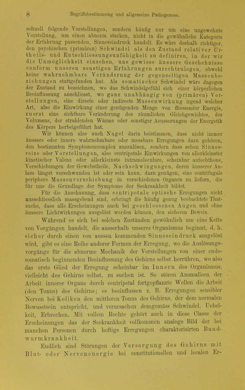 schnell folgende Vorstellungen, sondern häufig nur um eine ungewohnte Vorstellung, um einen abnorm starken, nicht in die gewöhnliche Kategorie der Erfahrung passenden, Sinneseindruck handelt. Es wäre deshalb richtiger, den psychischen (primären) Schwindel als den Zustand relativer ür- theils- und Entschliessungsunfähigkeit zu definiren, in der wir die Unmöglichkeit einsehen, uns gewisse äussere Geschehnisse couform unseren sonstigen Erfahrungen zurechtzulegen, obwohl keine' wahrnehmbare Veränderung der gegenseitigen Massenbe- ziehungen stattgefunden hat. Als somatischer Schwindel wäre dagegen der Zustand zu bezeichnen, wo das Schwindelgefühl sich einer körperlichen Beeinflussung ansclüiesst, wo ganz unabhängig von (primären) Vor- stellungen, eine direete oder indireete Massenwirkung irgend welcher Art, also die Einwirkung einer genügenden Menge von fliessender Energie, zuerst eine sichtbare Veränderung des räumlichen Gleichgewichtes, des Volumens, der stralilenden Wärme oder sonstiger Aeusserungen der Energetik des Körpers herbeigeführt hat. Wir können also auch Nagel darin beistimmen, dass nicht immer äussere oder innere wahrnehmbare oder messbare Erregungen dazu gehören, den bestimmten Symptomencomplex auszulösen, sondern dass schon Sinnes- reize oder Vorstellungen, also centripetale Einwirkungen von allerkleinster kinetischer Valenz oder allerldeinste intramoleculare, scheinbar autochthone, Verschiebungen der Gewebstheile, Nachschwingungen, deren äusserer An- lass längst verschwunden ist oder sein kann, dazu genügen, eine centrifugale periphere Massenverschiebung in verschiedenen Organen zu liefern, die für uns' die Grundlage der Symptome der Seekrankheit bildet. Für die Anschauung, dass centripetale optische Erregungen nicht ausschliesslich massgebend sind, erbringt die häufig genug beobachtete That- sache, dass alle Erscheinungen auch bei geschlossenen Augen und ohne äussere Lichtwirkungen ausgelöst werden können, den sicheren Beweis. Während es sich bei solchen Zuständen gewöhnlich um eine Kette von Vorgängen handelt, die ausserhalb unseres Organismus beginnt, d. h. sicher durch einen von aussen kommenden Sinneseindruck ausgelöst wird, gibt es eine Reihe anderer Formen der Erregung, wo die Auslösungs- vorgänge für die abnorme Mechanik der Vorstellungen von einer endo- somatisch beginnenden Beeinflussung des Gehirns selbst herrühren, wo also das erste Glied der Erregung scheinbar im Innern des Organismus, vielleicht des Gehirns selbst, zu suchen ist. So stören Anomalieen der Arbeit innerer Organe durch centripetal fortgepflanzte Wellen die Arbeit (den Tonus) des Gehirns; es beeinflussen z. B. Erregungen sensibler Nerven bei Koliken den mittleren Tonus des Gehirns, der dem normalen Bewusstsein entspricht, und verursachen demgemäss Schwindel, üebel- keit, Erbrechen. Mit vollem Eechte gehört auch in diese Classe der Erscheinungen das der Seekrankheit vollkommen analoge Bild der bei manchen Personen durch heftige Erregungen charakterisirten Band- wurm krank h ei t. Endlieh sind Störungen der Versorgung des Gehirns mit Blut- oder Nervenenergie bei constitutionellen und localen Er-