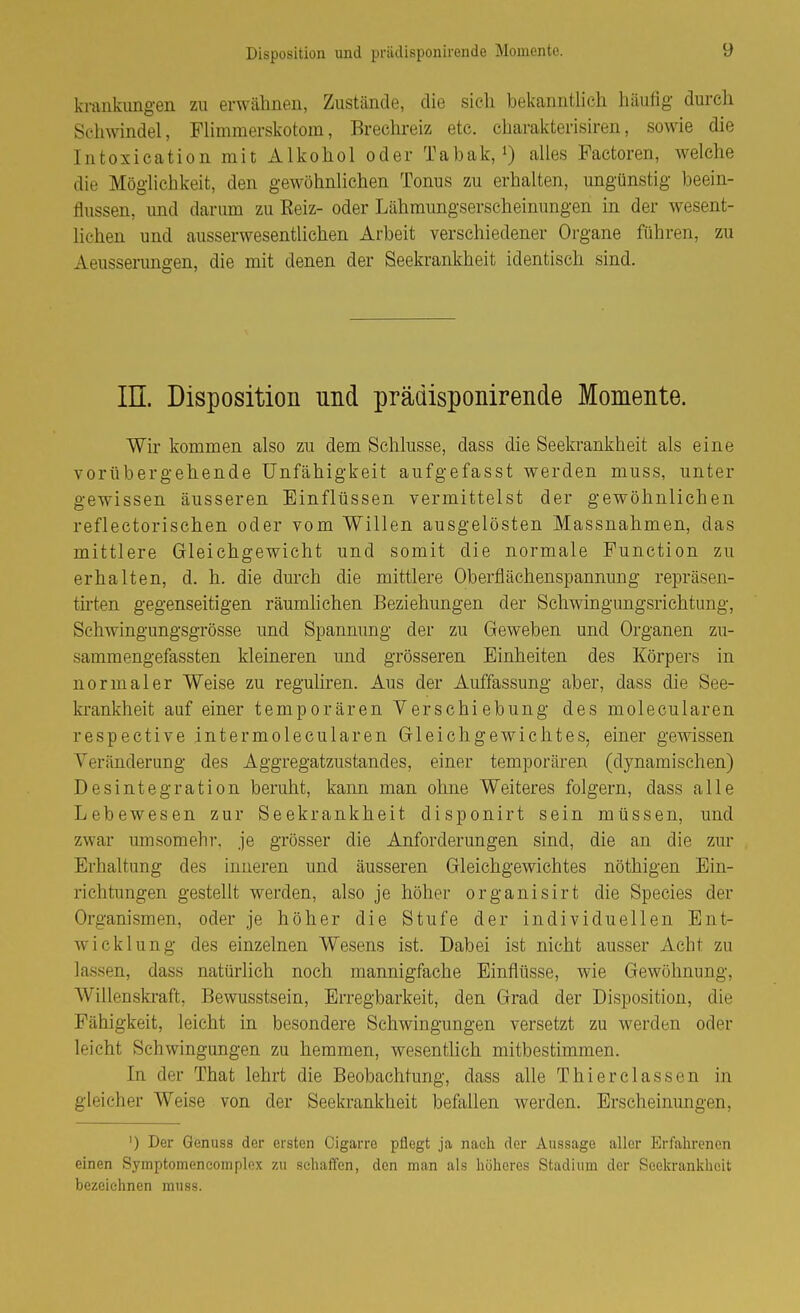 krankimg-en zu erwähnen, Zustände, die sicli bekanntlich häufig durch Schwindel, Flimmerskotom, Brechreiz etc. charakterisiren, sowie die Intoxication mit Alkohol oder Tabak, 0 alles Factoren, welche die Möglichkeit, den gewöhnlichen Tonus zu erhalten, ungünstig beein- flussen, und darum zu Reiz- oder Lähmungserscheinungen in der wesent- lichen und ausserwesentlichen Arbeit verschiedener Organe führen, zu Aeusserungen, die mit denen der Seekrankheit identisch sind. in. Disposition und prädisponirende Momente. Wir kommen also zu dem Schlüsse, dass die Seekrankheit als eine vorübergehende Unfähigkeit aufgefasst werden muss, unter gewissen äusseren Einflüssen vermittelst der gewöhnlichen reflectorischen oder vom Willen ausgelösten Massnahmen, das mittlere Gleichgewicht und somit die normale Function zu erhalten, d. h. die durch die mittlere Oberflächenspannung repräsen- tirten gegenseitigen räumlichen Beziehungen der Schwingungsrichtung, Schwingungsgrösse und Spannung der zu Geweben und Organen zu- sammengefassten kleineren und grösseren Einheiten des Körpers in normaler Weise zu reguliren. Aus der Auffassung aber, dass die See- krankheit auf einer temporären Verschiebung des molecularen respective intermolecularen Gleichgewichtes, einer gewissen Veränderung des Aggregatzustandes, einer temporären (dynamischen) Desintegration beruht, kann man ohne Weiteres folgern, dass alle Lebewesen zur Seekrankheit disponirt sein müssen, und zwar umsomehr. je grösser die Anforderungen sind, die an die zur Erhaltung des inneren und äusseren Gleichgewichtes nöthigen Ein- richtungen gestellt werden, also je höher organisirt die Speeles der Organismen, oder je höher die Stufe der individuellen Ent- wicklung des einzelnen Wesens ist. Dabei ist nicht ausser xicht zu lassen, dass natürlich noch mannigfache Einflüsse, wie Gewöhnung, Willenskraft, Bewusstsein, Erregbarkeit, den Grad der Disposition, die Fähigkeit, leicht in besondere Schwingungen versetzt zu werden oder leicht Schwingungen zu hemmen, wesentlich mitbestimmen. In der That lehrt die Beobachtung, dass alle Thierclassen in gleicher Weise von der Seekrankheit befallen werden. Erscheinungen, ') Der Genuss der ersten Cigarre pflegt ja nach der Aussage aller Erfahrenen einen Symptomencomplox zu sehaffen, den man als liöheres Stadium der Seekrankheit bezeichnen muss.