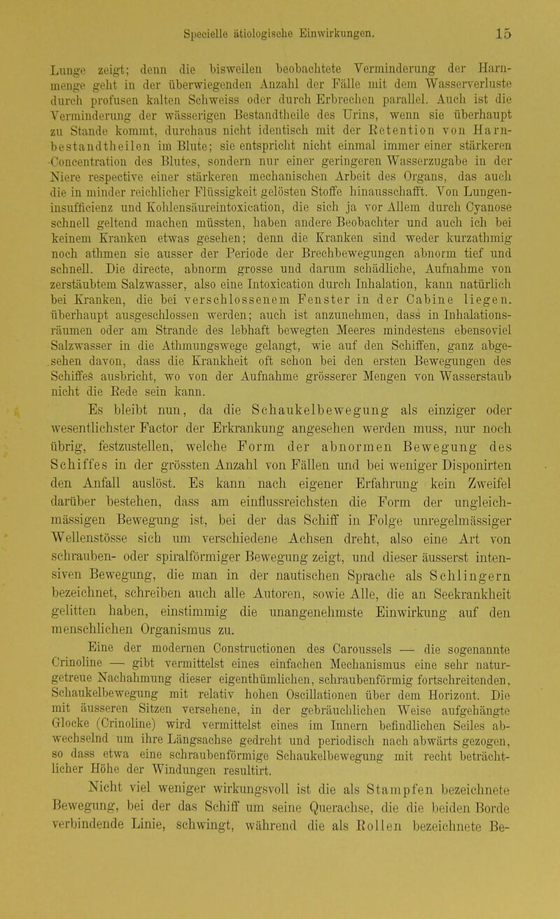 Lunge zeigt; denn die bisweilen beobachtete Verminderung der Harn- menge gellt in der überwiegenden Anzahl der Fälle mit dem Wasscrverluste durcii profusen kalten Schweiss oder durch Erbreclien parallel. Auch ist die Verminderung der wässerigen Eestandtheile des Urins, wenn sie überhaupt zu Stande kommt, durchaus nicht identisch mit der Eetention von Harn- bestandth eilen im Blute; sie entspricht nicht einmal immereiner stärkeren •Concentration des Blutes, sondern nur einer geringeren Wasserzugabe in der Niere respective einer stärkeren mechanischen Arbeit des Organs, das auch die in minder reichlicher Flüssigkeit gelösten Stoffe liinausschafft. Von Luugen- insufficienz und Kohlensäurointoxication, die sich ja vor Allem durch Cyanose schnell geltend machen müssten, haben andere Beobachter und auch ich bei keinem Kranken etwas gesehen; denn die Kranken sind weder kurzathmig noch athmen sie ausser der Periode der Brechbewegungen abnorm tief und schnell. Die directe, abnorm grosse und darum schädliche, Aufnahme von zerstäubtem Salzwasser, also eine Intoxication durch Inhalation, kann natürlich bei Ki'anken, die bei verschlossenem Fenster in der Cabine liegen, überhaupt ausgeschlossen werden; auch ist anzunehmen, dass in Inhalations- räumen oder am Strande des lebhaft bewegten Meeres mindestens ebensoviel Salzwasser in die Athmungswege gelangt, wie auf den Schiffen, ganz abge- .sehen davon, dass die Krankheit oft schon bei den ersten Bewegungen des Schiffes ausbricht, wo von der Aufnahme grösserer Mengen von Wasserstaub nicht die Eede sein kann. Es bleibt nun, da die Schaukelbewegung als einziger oder wesentlichster Factor der Erkrankung angesehen werden muss, nur noch übrig, festzustellen, welche Form der abnormen Bewegung des Schiffes in der grössten Anzahl von Fällen und bei weniger Disponirten den Anfall auslost. Es kann nach eigener Erfahrung kein Zweifel darüber bestehen, dass am einflussreichsten die Form der ungleich- mässigen Bewegimg ist, bei der das Schiff in Folge unregelmässiger Wellenstösse sich um verschiedene Achsen dreht, also eine Art von schrauben- oder spiralförmiger Bewegung zeigt, und dieser äusserst inten- siven Bewegung, die man in der nautischen Sprache als Schlingern bezeichnet, schreiben auch alle Autoren, sowie Alle, die an Seekrankheit gelitten haben, einstimmig die unangenehmste Einwirkimg auf den menschlichen Organismus zu. Eine der modernen Constructionen des Caroussels — die sogenannte Crinoline — gibt vermittelst eines einfachen Mechanismus eine sehr natur- getreue Nachahmung dieser eigenthümlichen, schraubenförmig fortschreitenden, Scliaukelbewegung mit relativ hohen Oscillationen über dem Horizont. Die mit äusseren Sitzen versehene, in der gebräuchlichen Weise aufgehängte Glocke (Crinoline) wird vermittelst eines im Innern befindliehen Seiles ab- wechselnd um ihre Längsachse gedreht und periodisch nach abwärts gezogen, so dass etwa eine schraubenförmige Schaukelbewegung mit recht beträcht- licher Höhe der Windungen resultirt. Nicht viel weniger wirkimgsvoll ist die als Stampfen bezeichnete Bewegung, bei der das Schiff um seine Querachse, die die beiden Borde verbindende Linie, schwingt, während die als Rollen bezeichnete Be-