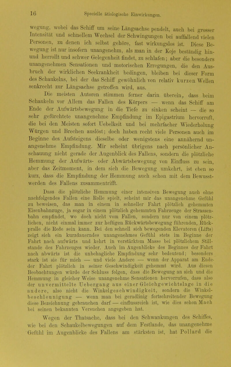 wegung-, wobei das Schiff um seine Längsachse pendelt, auch bei grosser Intensität und schnellem Wechsel der Schwingungen bei auffallend vielen Personen, zu denen ich selbst gehöre, fast wirkungslos ist. Diese Be- wegung ist nur insofern unangenehm, als man in der Koje beständig hin- und herrollt und schwer Gelegenheit findet, zu schlafen; aber die besonders unangenehmen Sensationen und motorischen Erregungen, die den Aus- bruch der wirklichen Seekrankheit bedingen, bleiben bei dieser Form des Schaukeins, bei der das Schiff gewöhnlich von relativ kurzen Wellen senkrecht zur Längsachse getroffen wird, aus. Die meisten Autoren stimmen ferner darin überein^ dass beim Schaukeln vor Allem das Fallen des Körpers — wenn das Schiff am Ende der Aufwärtsbewegung in die Tiefe zu sinken scheint — die so sehr gefürchtete unangenehme Empfindung im Epigastrium hervorruft, die bei den Meisten sofort Uebelkeit und bei mehrfacher Wiederholung Würgen und Brechen auslöst; doch haben recht viele Personen auch im Beginne des Aufsteigens dieselbe oder wenigstens eine annähernd un- angenehme Empfindung. Mir scheint übrigens nach persönlicher An- schauung nicht gerade der Augenblick des Fallens, sondern die plötzliche Hemmung der Aufwärts- oder Abwärtsbewegung von Eiufluss zu sein, aber das Zeitmoment, in dem sich die Bewegung umkehrt, ist eben so kurz, dass die Empfindung der Hemmung auch schon mit dem Bewusst- werden des Fallens zusammentrifft. Dass die plötzliclie Hemmung einer intensiven Bewegung auch ohne nachfolgendes Fallen eine Eolle spielt, seheint mir das unangenehme Gefülil zu beweisen, das man in einem in schneUer Fahrt plötzlich gehemmten Eisenhahnzuge, ja sogar in einem plötzlich gehemmten Fahrzeuge der Strassen- bahn empfindet, wo doch nicht vom Fallen, sondern nur von einem plötz- lichen, nicht einmal immer zur heftigen Eückwärtsbewegung führenden, Eück- pralle die Rede sein kann. Bei den schnell sich bewegenden Elevatoren (Lifts) zeigt sich ein kurzdauerndes unangenehmes Gefühl stets im Beginne der Fahrt nach aufwärts und kehrt in verstärktem Masse bei plötzlichem Still- stande des Fahrzeuges wieder. Auch im Augenblicke des Beginnes der Fahrt nach abwärts ist die unbehagliche Empfindung sehr bedeutend; besonders stark ist sie für mich — und viele Andere — wenn der Apparat am Ende- der Fahrt plötzlich in seiner Geschwindigkeit gehemmt wird. Aus diesen Beobachtungen würde der Schluss folgen, dass die Bewegung an sich und die Hemmung in gleicher Weise unangenehme Sensationen hervorrufen, dass also der unvermittelte üebergang aus einer Gleichgewichtslage in die andere, also nicht die Winkelgeschwindigkeit, sondern die Winkel- beschleunigung — wenn man bei geradlinig fortschreitender Bewegung diese Bezeichnung gebrauchen darf — einflussreich ist, wie dies schon Mach bei seinen bekannten Versuchen angegeben hat. Wegen der Thatsache, dass bei den Schwankungen des Schiffes, wie bei den Schaukelbewegungen auf dem Festlande, das unangenehme Gefühl im Augenblicke des Fallens am stärksten ist, hat Pollard die