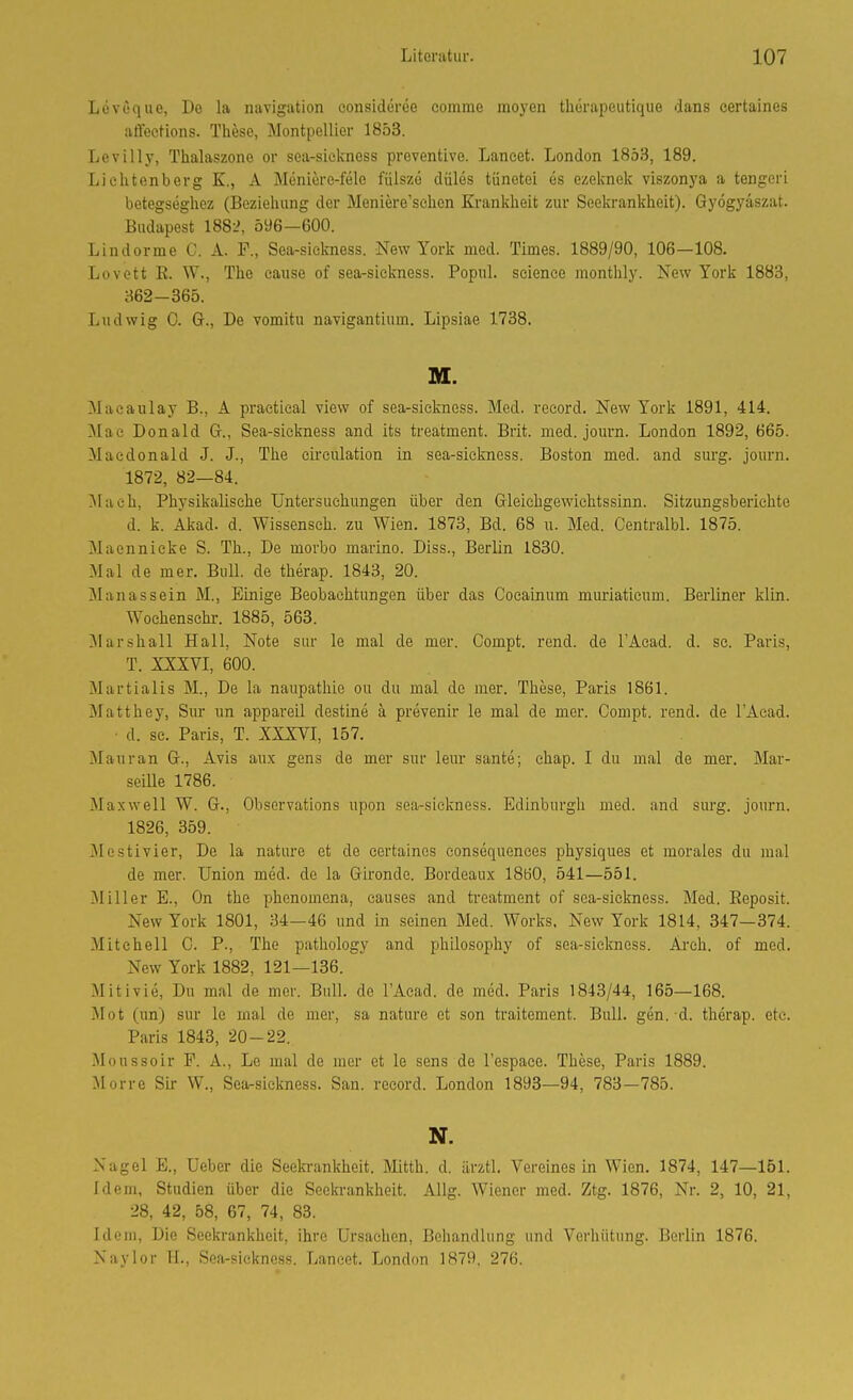 Levuque, De la navigation oonsideree comme moyen therapeutique dans certaines affeetions. These, Montpellier 1853. Levilly, Thalaszone or sea-sickness preventive. Lancet. London 1853, 189. Lichtenberg K., A Meniore-fele fülszö düles tiinetei es ezeknek viszonya a tengeri betegseghez (Beziehung der Meniere'schen Krankheit zur Seekrankheit). Gyögyäszat. Budapest 188L^ 596-600. Lindorme C. A. F., Sea-siclmess. New York med. Times. 1889/90, 106—108. Lovett E. W., The cause of sea-sickness. Popnl. seience monthly. New York 1883, 362-365. Ludwig 0. G., De vomitu navigantium. Lipsiae 1738. M. Maeaulay B., A praetical vievv of sea-sickness. Med. reeord. New York 1891, 414. Mac Donald G-., Sea-sickness and its treatment. Brit. med. journ. London 1892, 665. Macdonald J. J., The eii'culation in sea-sickness. Boston med. and surg. journ. 1872, 82—84. ]Maeh, Physikalische Untersuchungen über den Gleichgewichtssinn. Sitzungsberichte d. k. Akad. d. Wissensch, zu Wien. 1873, Bd. 68 u. Med. Centralbl. 1875. Maennicke S. Th., De morbo marino. Diss., Berlin 1830. Mal de mer. Bull, de therap. 1843, 20. Manassein M., Einige Beobachtungen über das Cocainum muriaticum. Berliner klin. Wochenschr. 1885, 563. Marshall Hall, Note sur le mal de mer. Compt. rend. de l'Acad. d. sc. Paris, T. XXXVI, 600. Martialis M., De la naupathie ou du mal de mer. These, Paris 1861. Matthey, Sur un appareil destine ä prevenir le mal de mer. Compt. rend. de TAcad. • d. sc. Paris, T. XXXVI, 157. Mau ran G., Avis aux gens de mer sur leur sante; chap. I du mal de mer. Mar- seille 1786. Maxwell W. G., Observations upon sea-sickness. Edinburgh med. and surg. journ. 1826, 359. Mestivier, De la nature et de certaines consequences physiques et morales du mal de mer. Union med. de la Gironde. Bordeaux 1860, 541—551. Füller E., On the phenomena, eauses and treatment of sea-sickness. Med. Reposit. New York 1801, 34—46 und in seinen Med. Works, New York 1814, 347—374. Mitchell C. P., The pathology and philosophy of sea-sickness. Ai'ch. of med. New York 1882, 121—136. Mitivie, Du mal de mer. Bull, de l'Acad. de med. Paris 1843/44, 165—168. Mot (un) sur le mal de mer, sa nature et son traitement. Bull. gen. d. therap. etc. Paris 1843, 20-22. Moussoir F. A., Le mal de iner et le sens de l'espace. These, Paris 1889. Morrc Sir W., Sea-siclmess. San. reeord. London 1893—94, 783—785. N. Nagel E., Ueber die Seeln-ankheit. Mitth. d. ärztl. Vereines in Wien. 1874, 147—151. Idem, Studien über die Seeln-ankheit. Allg. Wiener med. Ztg. 1876, Nr. 2, 10, 21, 28, 42, 58, 67, 74, 83. Idem, Die Seekrankheit, ihre Ursachen, Behandlung und Verhütung. Berlin 1876. Naylor H., Sea-sickness. Lancet. London 1879, 276.