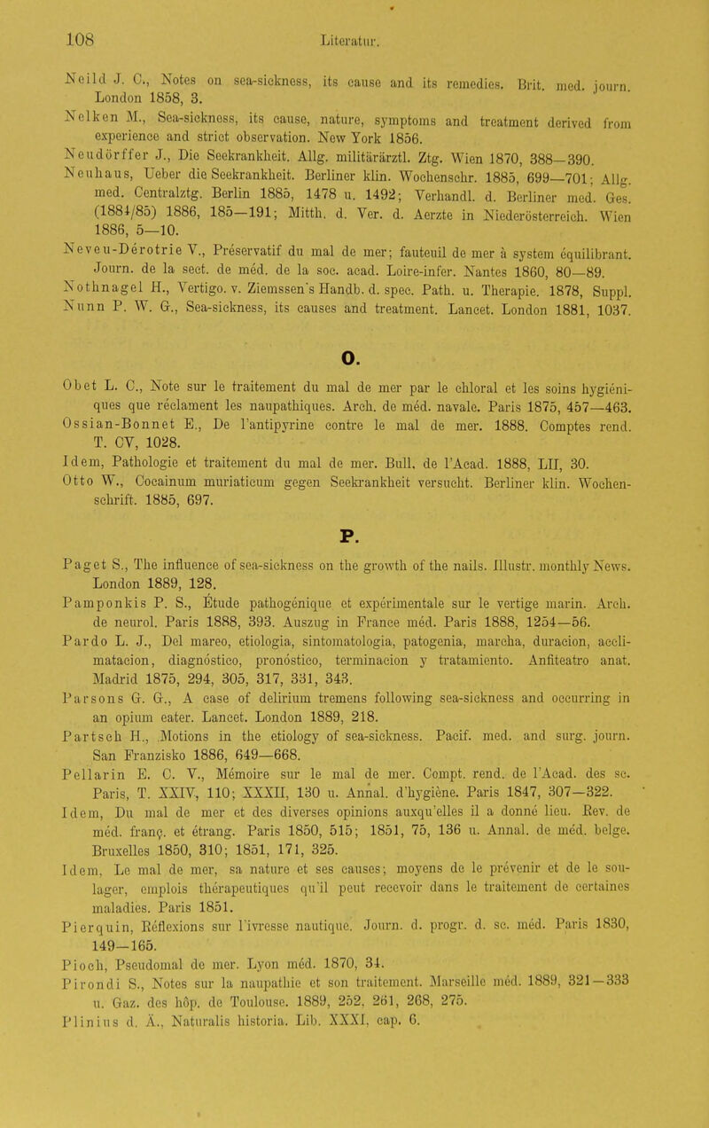 Neild J. C, Notes on sea-siekness, its cause and its remcdies. Brit med iourn London 1858, 3. • j • Nelken M., Sea-sicknoss, its cause, nature, Symptoms and treatment derived from experiencc and strict Observation. New York 1856. Neudörffer J., Die Seekranklieit. Allg. militärärztl. Ztg. Wien 1870, 388—390. Neuhaus, Ueber die Seekranklieit. Berliner klin. Woclienschr. 1885, 699—701; Allg. med. Centralztg. BerUn 1885, 1478 u. 1492; Verhandl. d. Berliner med. Ges. (1881/85) 1886, 185—191; Mittli. d. Ver. d. Aerzte in Niederösterreich. Wien 1886, 5—10. Neveu-Derotrie V., Preservatif du mal de mer; fauteuil de mer a System equilibrant. Joiirn. de la seet. de med. de la soc. acad. Loire-infer. Nantes 1860, 80—89. Nothnagel H., Vertigo, v. Ziemssen's Handb. d. spee. Path. u. Therapie. 1878, Suppl. Nunn P. W. Gr., Sea-sickness, its eauses and treatment. Lancet. London 1881, 1037. o. Ob et L. 0., Note sur le traitement du mal de mer par le chloral et les soins hygieni- ques que reclament les naupathiques. Arch. de med. navale. Paris 1875, 457—463. Ossian-Bonnet E., De Tantipyrine eonti-e le mal de mer. 1888. Comptes rend. T. OV, 1028. Idem, Pathologie et traitement du mal de mer. Bull, de l'Acad. 1888, LH, 30. Otto W., Coeainum muriatieum gegen Seeki-ankheit versucht. Berliner klin. Wochen- schrift. 1885, 697. P. Paget S., The influence of sea-siekness on the growth of the nails. lllustr. monthly News. London 1889, 128. Pamponkis P. S., ^Itude pathogenique et experimentale sur le vertige marin. Arch. de neurol. Paris 1888, 393. Auszug in France med. Paris 1888, 1254—56. Pardo L. J., Del mareo, etiologia, sintomatologia, patogenia, marcha, dm-aeion, accli- matacion, diagnöstico, pronöstieo, terminaeion y tratamicnto. Anfiteatro anat. Madrid 1875, 294, 305, 317, 331, 343. Parsons G. G., A case of delirium tremens foUowing sea-sickness and occurring in an Opium eater. Lancet. London 1889, 218. Partseh H., .Motions in the etiology of sea-sickness. Pacif. med. and surg. journ. San Pranzisko 1886, 649—668. Pellarin E. C. V., Memou-e sur le mal de mer. Compt. rend. de l'Acad. des sc. Paris, T. XXIV, 110; XXXH, 130 u. Annal. d'hygiene. Paris 1847, 307-322. Idem, Du mal de mer et des diverses opinions auxqu'elles il a donne licu. Eev. de med. fi-anp. et etrang. Paris 1850, 515; 1851, 75, 136 u. Annal. de med. beige. Bruxelles 1850, 310; 1851, 171, 325. Idem, Le mal de mer, sa nature et ses causes; moyens de le prevenir et de le sou- lager, emplois therapeutiques qu'il peut recevoir dans le traitement de certaines maladies. Paris 1851. Pierquin, Eeflexions sur Tivresse nautiquc. Journ. d. progr. d. sc. med. Paris 1830, 149-165. Pioeh, Pseudomal de mer. Lyon med. 1870, 34. Pirondi S., Notes sur la naupatliie et son traitement. Marseille med. 1889, 321—333 u. Gaz. des höp. de Toulouse. 1889, 252, 261, 268, 275. Plinius d. Ä., Naturalis historia. Lib. XXXI, cap. 6.