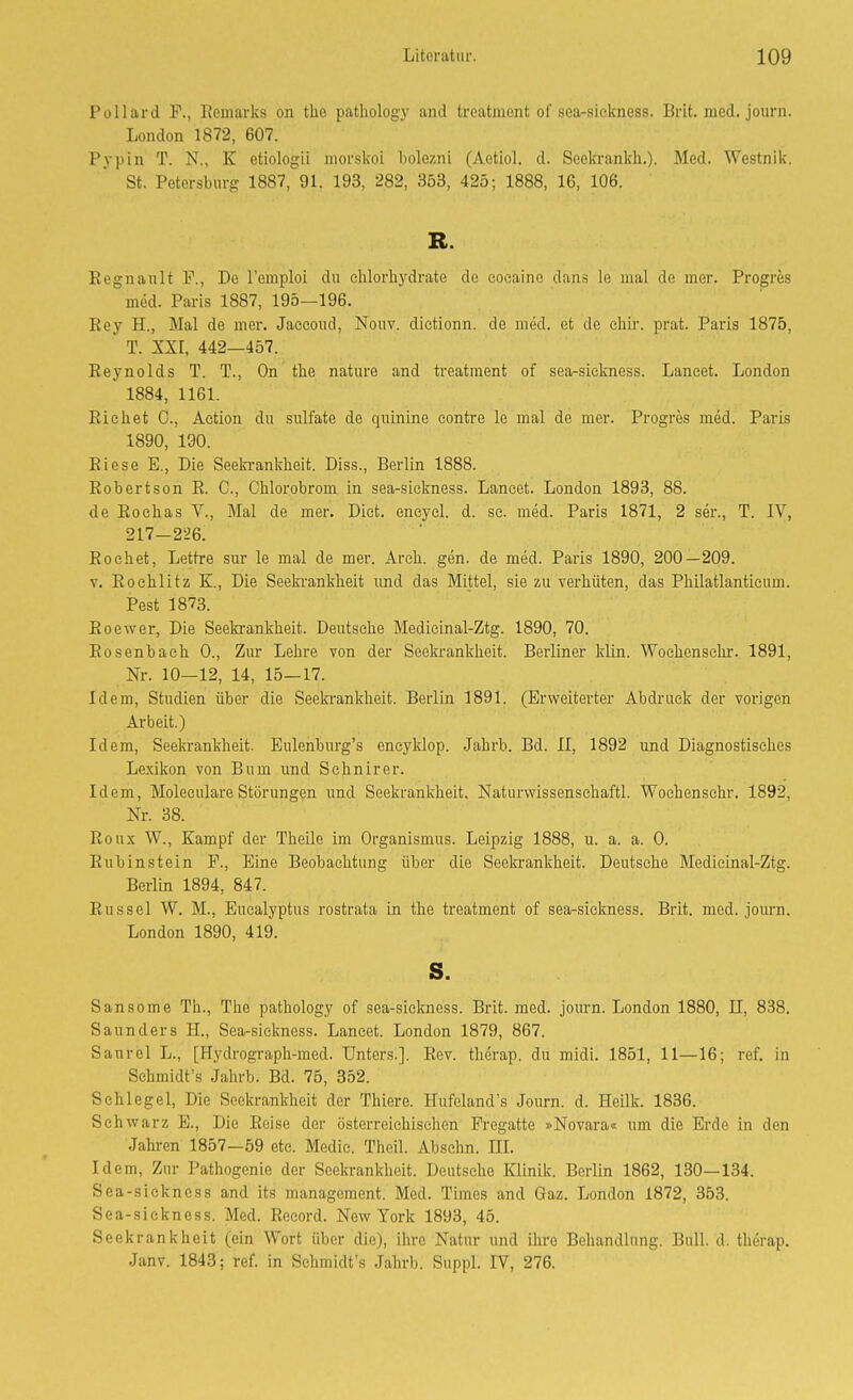 Pollard F., Remarks on the patliology and treatment of sea-sickness. Brit. med. journ. London 1872, 607. Pypin T. N., K etiologii morskoL bolezni (Aetiol. d. Soekrankh.). Med. Westnik. St. Petersburg 1887, 91. 193, 282, 353, 425; 1888, 16, 106. R. Regnault F., De Temploi du chlorhj'drate de eocaino dans le mal de mer. Progres med. Paris 1887, 195—196. Rey H., Mal de mer. Jaccoud, Nouv. dietionn. de med. et de cliii-. prat. Paris 1875, T. XXr, 442—457. Reynolds T. T., On the nature and treatment of sea-sickness. Lancet. London 1884, 1161. Riebet C, Action du sulfate de quinine contre le mal de mer. Progres med. Paris 1890, 130. Riese E., Die Seekrankheit. Diss., Berlin 1888. Robertson R. C, Chlorobrom in sea-sickness. Lancet. London 1893, 88. de Rochas V., Mal de mer. Dict. eneyel. d. sc. med. Paris 1871, 2 ser., T. IV, 217-226. Röchet, Lettre sur le mal de mer. Areh. gen. de med. Paris 1890, 200—209. V. Rochlitz K., Die Seekrankheit und das Mittel, sie zu verhüten, das Philatlanticum. Pest 1873. Roewer, Die Seeki-ankheit. Deutsche Medieinal-Ztg. 1890, 70. Rosenbach 0., Zur Lehi-e von der Seekrankheit. Berliner klin. Woehcnsclu-. 1891, Nr. 10—12, 14, 15—17. Idem, Studien über die Seeki-ankheit. Berlin 1891. (Erweiterter Abdruck der vorigen Arbeit.) Idem, Seekrankheit. Eulenburg's encyklop. Jahrb. Bd. II, 1892 und Diagnostisches Lexikon von Bum und Schnirer. Idem, Moleculare Störungen und Seekrankheit. Naturwissenschaft!. Wochenschr. 1892, Nr. 38. Roux W., Kampf der Theile im Organismus. Leipzig 1888, u. a. a. 0. Rubin stein F., Eine Beobachtung über die Seekrankheit. Deutsche Medieinal-Ztg. Berlin 1894, 847. Rüssel W. M., Eucalyptus rostrata in the treatment of sea-siclmess. Brit. med. jom-n. London 1890, 419. s. Sansome Th., The pathology of sea-sickness. Brit. med. journ. London 1880, II, 838. Saunders H., Sea-sickness. Lancet. London 1879, 867. Saurel L., [Hydrograph-med. Unters.]. Rev. thcrap. du midi. 1851, 11—16; ref. in Schmidt's Jahrb. Bd. 75, 352. Schlegel, Die Seekrankheit der Thiere. Hufeland's Journ. d. Heilk. 1836. Schwarz E., Die Reise der österreichischen Fregatte »Novara« um die Erde in den Jahren 1857—59 etc. Medic. Theil. Abschn. III. Idem, Zur Pathogenie der Seekrankheit. Deutsche Klinik. Berlin 1862, 130—134. Sea-sickness and its management. Med. Times and Gaz. London 1872, 353. Sea-sickness. Med. Record. New York 1893, 45. Seekrankheit (ein Wort über die), ihre Natur und ihre Behandlung. Bull. d. therap. Janv. 1843; ref. in Schmidt's Jahrb. Suppl. IV, 276.