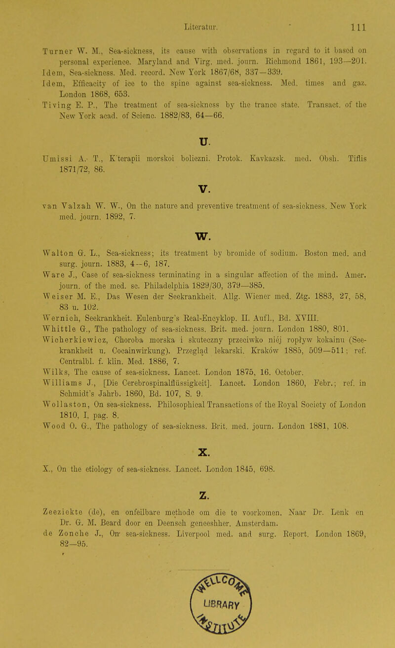 Turner W. M., Sea-siekness, its cause with observations in rogard to it based on personal experience. Maryland and Virg. med. joiirn. Richmond 1861, 193—201. Idem, Sea-siekness. Med. reeord. New York 1867/6><, 337-339. Idem, Efficacity of iee to tho spine against sea-sickness. Med. times and gaz. London 1868, 653. Tiving E. P., The treatment of sea-siekness by the trance state. Transaet. of the New York acad. of Scienc. 1882/83, 64—66. u. Umissi A. T., K'terapii morskoi boliezni. Protok. Kavkazsk. med. Obsh. Tiflis 1871/72, 86. V. van Valzah W. W., On the nature and preventive treatment of sea-siekness. New York med. journ. 1892, 7. w. Walton G. L., Sea-siekness; its treatment by bromide of sodium. Boston med. and surg. journ. 1883, 4-6, 187. Ware J., Gase of sea-siekness terminating in a Singular affeetion of the mind. Amer. joiu-n. of the med. se. Philadelphia 1829/30, 379—385. Weiser M. E., Das Wesen der Seekrankheit. Allg. Wiener med. Ztg. 1883, 27, 58, 83 u. 102. Wernieh, Seekrankheit. Eulenburg's Real-Encyklop. II. Aufl., Bd. XVIII. Whittle G., The pathology of sea-sickness. Brit. med. journ. London 1880, 801. Wicherkiewicz, Choroba morska i sicuteezny przeciwko niej ropl'yw Ivokainu (See- la-ankheit u. Oocainwirkung). Przeglad lekarski. Krakow 1885, 509—511: ref. Centralbl. f. klin. Med. 1886, 7. Wilks, The cause of sea-siekness. Laneet. London 1875, 16. October. Williams J., [Die Cerebrospinalfliissigkeit]. Lancet. London 1860, Febr.; ref. in Sehmidt's Jahi-b. 1860, Bd. 107, S. 9. Wollaston, On sea-siekness. Philosophical Transactions of the Royal Society of London 1810, I, pag. 8. Wood 0. Gr., The pathology of sea-sickness. Brit. med. journ. London 1881, 108. X. X., On the etiology of sea-sickness. Lancet. London 1845, 698. z. Zeeziekte (de), en onfeilbare methode om die te voorlcomen. Naar Dr. Lenk en Dr. G. M. ßeard door en Deenseh geneeshher. Amsterdam, de Zonche J., On- sea-sickness. Liverpool med. and surg. Report. London 18G9, 82—95.