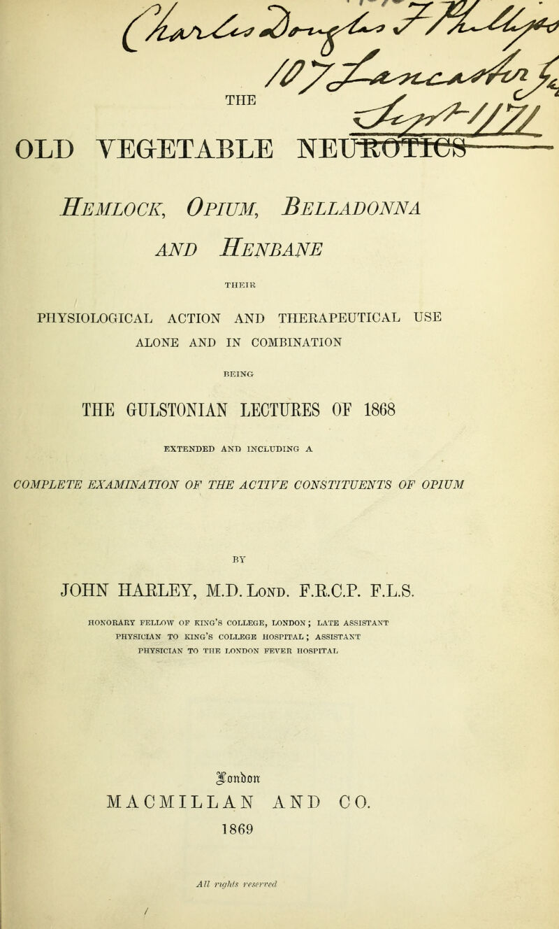 Hemlock, Opium, Belladonna AND Henbane THEIR PHYSIOLOGICAL ACTION AND THERAPEUTICAL USE ALONE AND IN COMBINATION BEING THE GULSTONIAN LECTUEES OF 1868 EXTENDED AND INCLUDING A COMPLETE EXAMINATION OF THE ACTIVE CONSTITUENTS OF OPIUM BY JOHN HAELEY, M.D.Lond. F.E.C.P. F.L.S. HONORARY FELLOW OP KING'S COLLEGE, LONDON; LATE ASSISTANT PHYSICIAN TO king's COLLEGE HOSPITAL ; ASSISTANT PHYSICIAN TO THE LONDON FEVER HOSPITAL MACMILLAN AND CO. 1869 / AU riglits reserved
