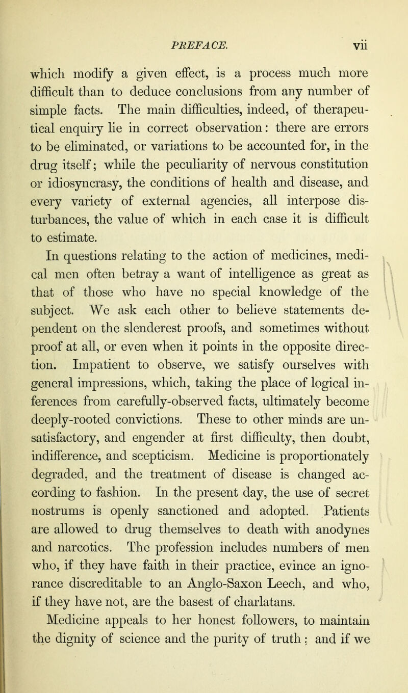 which modify a given effect, is a process much more difficult than to deduce conclusions from any number of simple facts. The main difficulties, indeed, of therapeu- tical enquiry lie in correct observation: there are errors to be eliminated, or variations to be accounted for, in the drug itself; while the peculiarity of nervous constitution or idiosyncrasy, the conditions of health and disease, and every variety of external agencies, all interpose dis- turbances, the value of which in each case it is difficult to estimate. In questions relating to the action of medicines, medi- cal men often betray a want of intelligence as great as that of those who have no special knowledge of the subject. We ask each other to believe statements de- pendent on the slenderest proofs, and sometimes without proof at all, or even when it points in the opposite direc- tion. Impatient to observe, we satisfy ourselves with general impressions, which, taking the place of logical in- ferences from carefully-observed facts, ultimately become deeply-rooted convictions. These to other minds are un- satisfactory, and engender at first difficulty, then doubt, indifference, and scepticism. Medicine is proportionately degraded, and the treatment of disease is changed ac- cording to fashion. In the present day, the use of secret nostrums is openly sanctioned and adopted. Patients are allowed to drug themselves to death with anodynes and narcotics. The profession includes numbers of men who, if they have faith in their practice, evince an igno- rance discreditable to an Anglo-Saxon Leech, and who, if they have not, are the basest of charlatans. Medicine appeals to her honest followers, to maintain the dignity of science and the purity of truth: and if we