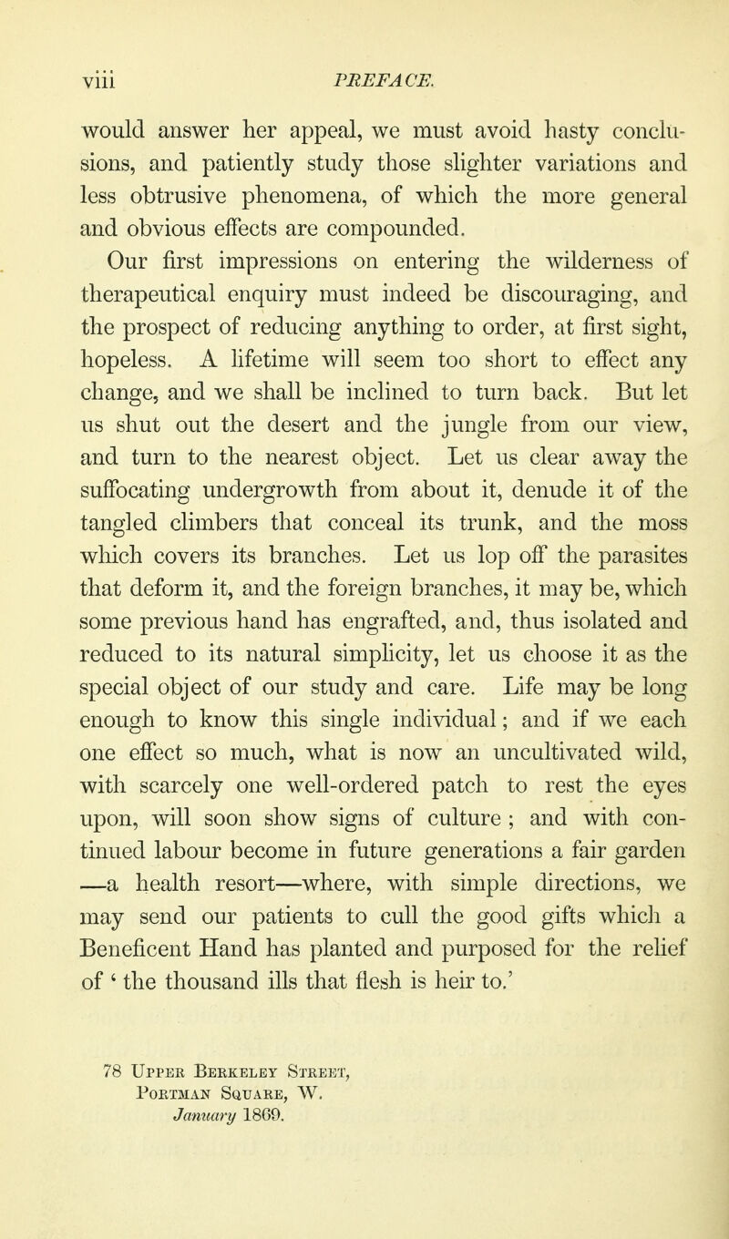 would answer her appeal, we must avoid hasty conclu- sions, and patiently study those slighter variations and less obtrusive phenomena, of which the more general and obvious effects are compounded. Our first impressions on entering the wilderness of therapeutical enquiry must indeed be discouraging, and the prospect of reducing anything to order, at first sight, hopeless. A lifetime will seem too short to effect any change, and we shall be inclined to turn back. But let us shut out the desert and the jungle from our view, and turn to the nearest object. Let us clear away the suffocating undergrowth from about it, denude it of the tangled climbers that conceal its trunk, and the moss which covers its branches. Let us lop off the parasites that deform it, and the foreign branches, it may be, which some previous hand has engrafted, and, thus isolated and reduced to its natural simplicity, let us choose it as the special object of our study and care. Life may be long enough to know this single individual; and if we each one effect so much, what is now an uncultivated wild, with scarcely one well-ordered patch to rest the eyes upon, will soon show signs of culture ; and with con- tinued labour become in future generations a fair garden —a health resort—where, with simple directions, we may send our patients to cull the good gifts whicii a Beneficent Hand has planted and purposed for the relief of ' the thousand ills that flesh is heir to.' 78 Uppee Berkeley Street, PoETMAN Square, W. January 1869.