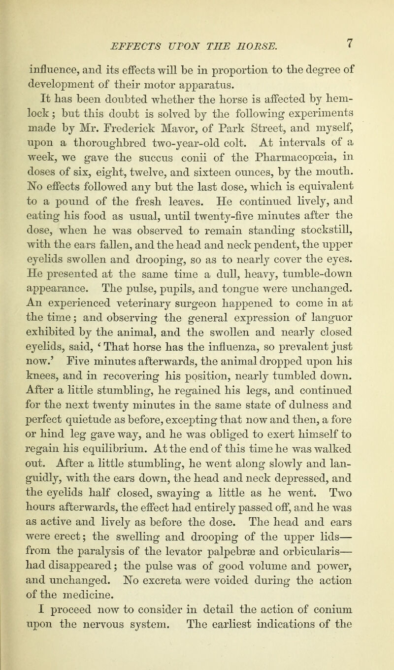 EFFECTS UPON THE HORSE. influence, and its effects will be in proportion to the degree of development of tlieir motor apparatus. It has been doubted whether the horse is affected by hem- lock ; but this doubt is solved by the following experiments made by Mr. Frederick Mavor, of Park Street, and myself, upon a thoroughbred two-year-old colt. At intervals of a week, we gave the succus conii of the Pharmacopoeia, in doses of six, eight, twelve, and sixteen ounces, by the mouth. No effects followed any but the last dose, which is equivalent to a pound of the fresh leaves. He continued lively, and eating his food as usual, until twenty-five minutes after the dose, when he was observed to remain standing stockstill, with the ears fallen, and the head and neck pendent, the upper eyelids swollen and drooping, so as to nearly cover the eyes. He presented at the same time a dull, heavy, tumble-down appearance. The pulse, pupils, and tongue were unchanged. An experienced veterinary surgeon happened to come in at the time; and observing the general expression of languor exhibited by the animal, and the swollen and nearly closed eyelids, said, ' That horse has the influenza, so prevalent just now.' Five minutes afterwards, the animal dropped upon his knees, and in recovering his position, nearly tumbled down. After a little stumbling, he regained his legs, and continued for the next twenty minutes in the same state of dulness and perfect quietude as before, excepting that now and then, a fore or hind leg gave way, and he was obliged to exert himself to regain his equilibrium. At the end of this time he was walked out. After a little stumbling, he went along slowly and lan- guidly, with the ears down, the head and neck depressed, and the eyelids half closed, swaying a little as he went. Two hours afterwards, the effect had entirely passed off, and he was as active and lively as before the dose. The head and ears were erect; the swelling and drooping of the upper lids— from the paralysis of the levator palpebrse and orbicularis— had disappeared; the pulse was of good volume and power, and unchanged. IsTo excreta were voided during the action of the medicine. I proceed now to consider in detail the action of conium upon the nervous system. The earliest indications of the