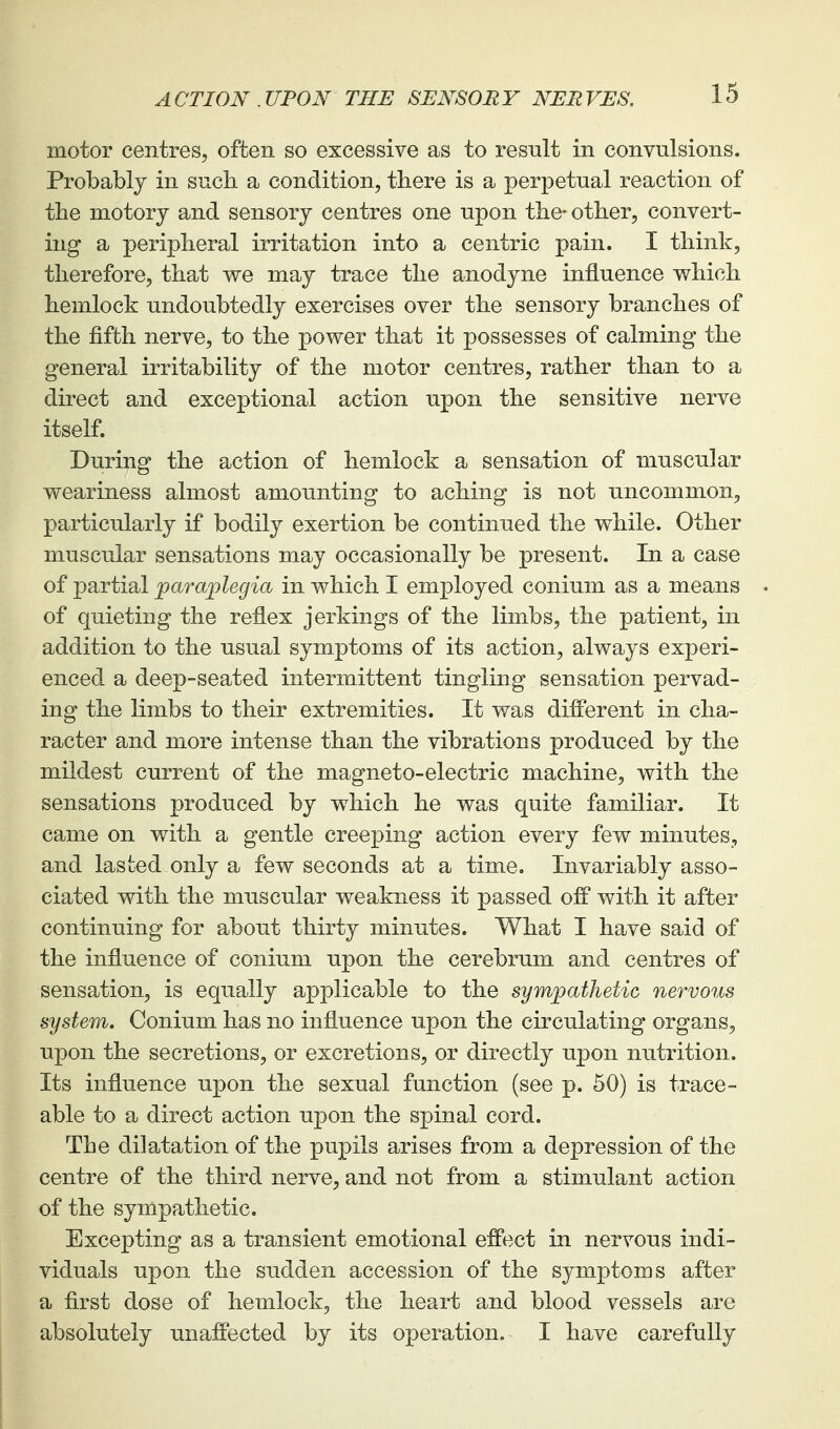 motor centres, often so excessive as to result in convulsions. Probably in such a condition, tliere is a perpetual reaction of the motory and sensory centres one upon the- other, convert- ing a peripheral irritation into a centric pain. I think, therefore, that we may trace the anodyne influence v\rhich hemlock undoubtedly exercises over the sensory branches of the fifth nerve, to the power that it possesses of calming the general irritability of the motor centres, rather than to a direct and exceptional action upon the sensitive nerve itself. During the action of hemlock a sensation of muscular weariness almost amounting to aching is not uncommon, particularly if bodily exertion be continued the while. Other muscular sensations may occasionally be present. In a case of partial paraplegia in which I employed conium as a means of quieting the reflex jerkings of the limbs, the patient, in addition to the usual symptoms of its action, always experi- enced a deep-seated intermittent tingling sensation pervad- ing the limbs to their extremities. It was different in cha- racter and more intense than the vibrations produced by the mildest current of the magneto-electric machine, with the sensations produced by which he was quite familiar. It came on with a gentle creeping action every few minutes, and lasted only a few seconds at a time. Invariably asso- ciated with the muscular weakness it passed ofP with it after continuing for about thirty minutes. What I have said of the influence of conium upon the cerebrum and centres of sensation, is equally applicable to the sympathetic nervous system. Conium has no influence upon the circulating organs, upon the secretions, or excretions, or directly upon nutrition. Its influence upon the sexual function (see p. 50) is trace- able to a direct action upon the spinal cord. The dilatation of the pupils arises from a depression of the centre of the third nerve, and not from a stimulant action of the sympathetic. Excepting as a transient emotional effect in nervous indi- viduals upon the sudden accession of the symptoms after a first dose of hemlock, the heart and blood vessels are absolutely unaffected by its operation. I have carefully